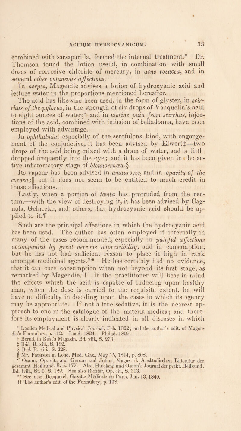 combined with sarsaparilla, formed the internal treatment.* Dr. Thomson found the lotion useful, in combination with small doses of corrosive chloride of mercury, in acne rosacea, and in several other cutaneous affections. In herpes, Magendie advises a lotion of hydrocyanic acid and lettuce water in the proportions mentioned hereafter. The acid has likewise been used, in the form of glyster, in scir- rhus of the pylorus, in the strength of six drops of Vauquelin’s acid to eight ounces of water;! and in uterine pain from scirrhus, injec- tions of the acid, combined with infusion of belladonna, have been employed with advantage. In ophthalmia, especially of the scrofulons kind, with engorge- ment of the conjunctiva, it has been advised by Elwertj;—two drops of the acid being mixed with a dram of water, and a littl dropped frequently into the eye; and it has been given in®the ac- tive inflammatory stage of blennorrhcea.§ Its vapour has been advised in amaurosis, and in opacity of the cornea;|| but it does not seem to be entitled to much credit in those affections. Lastly, when a portion of tocnia has protruded from the rec- tum,—with the view of destroying it, it has been advised by Cag- nola, Gelnecke, and others, that hydrocyanic acid should be ap- plied to it.IF ) Such are the principal affections in which the hydrocyanic acid has been used. The author has often employed it internally in many of the cases recommended, especially in painful affections accompanied by great nervous impressibility, and in consumption, but he has not had sufficient reason to place it high in rank amongst medicinal agents.*'* He has certainly had no evidence, that it can cure consumption when not beyond its first stage, as remarked by Magendie.tt If the practitioner will bear in mind the effects which the acid is capable of inducing upon healthy man, when the dose is carried to the requisite extent, he will have no difficulty in deciding upon the cases in which its agency may be appropriate. If not a true sedative, it is the nearest ap- proach to one in the catalogue of the materia medica; and there- fore its employment is clearly indicated in all diseases in which * London Medical and Physical Journal, Feb. 1822; and the author's edit, of Magen- die’s Formulary, p. 112. Lond. 1824. Phi lad. 1825. t Bernd, in Rust’s Magazin. Bd. xiii., S. 273, t Ibid. B. xiii., S. 182. § Ibid. B. xiii., S. 228. || Mr. Paterson in Lond. Med. Gaz., May 15, 1844, p. 808. IT Osann, Op. cit., and Gerson and Julius, Magaz. d. Auslandischen Litteratur der gesammt. Heilkund. B. ii., 177. Also, HufelanJ und Osann’s Journal der prakt. Heilkund. Bd. lviii., St. 6, S. 122. See also Richter, Op. cit,, S. 313. ** See, also, Becquerel, Gazette Medicale de Paris, Jan. 13,1840. It The author’s edit, of the Formulary, p. 108.