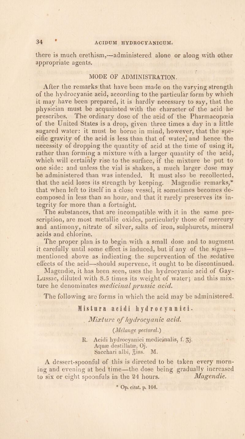 there is much erethism,—administered alone or along with other appropriate agents. MODE OF ADMINISTRATION. After the remarks that have been marie on the varying strength of the hydrocyanic acid, according to the particular form by which it may have been prepared, it is hardly necessary to say, that the physician must be acquainted with the character of the acid he prescribes. The ordinary dose of the acid of the Pharmacopoeia of the United States is a drop, given three times a day in a little sugared water: it must be borne in mind, however, that the spe- cific gravity of the acid is less than that of water, and hence the necessity of dropping the quantity of acid at the time of using it, rather than forming a mixture with a larger quantity of the acid, which will certainly rise to the surface, if the mixture be put to one side: and unless the vial is shaken, a much larger dose may be administered than was intended. It must also be recollected, that the acid loses its strength by keeping. Magendie remarks,,* that when left to itself in a close vessel, it sometimes becomes de- composed in less than an hour, and that it rarely preserves its in- tegrity for more than a fortnight. The substances, that are Incompatible with it in the same pre- scription, are most metallic oxides, particularly those of mercury and antimony, nitrate of silver, salts of iron, sulphurets, mineral acids and chlorine. The proper plan is to begin with a small dose and to augment it carefully until some effect is induced, but if any of the signs— mentioned above as indicating the supervention of the sedative effects of the acid—should supervene, it ought to be discontinued. Magendie, it has been seen, uses the hjMrocyanic acid of Gay- Lussac, diluted with 8.5 times its weight of water; and this mix- ture he denominates medicinal prussic acid. The following are forms in which the acid may be administered. Mistura acidi liydrocyanici. Mixture of hydrocyanic acid. (Melange pectoral.) R. Acidi hydrocyanici medicinalis; f. 3j. Aquae destillatse, Oj. Sacchari albi, §iss. M. A dessert-spoonful of this is directed to be taken every morn- ing and evening at bed time—the dose being gradually increased to six or eight spoonfuls in the 24 hours. Magendie. * Op. citat. p. 104.