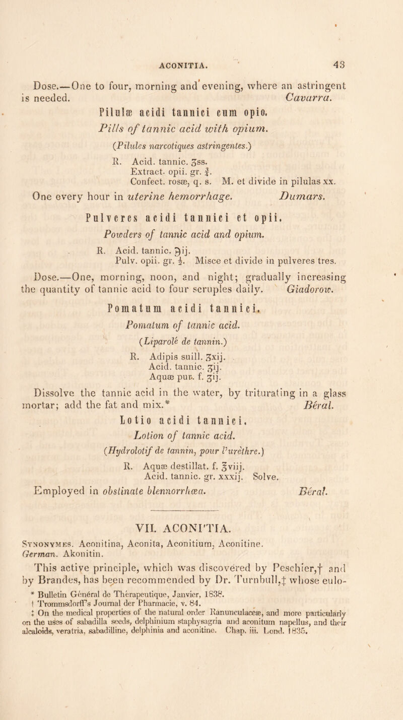 Dose,—One to four, morning and’evening, where an astringent is needed. Cavarra. Piielffi acidi tannici cum opio, Fills of tannic acid with opium. (Pilules narcotiques astringentes.) It. Acid, tannic, ^ss. Extract, opii. gr. f. Confect, rosse, q. s. M. et divide in pilulasxx. One every hour in uterine hemorrhage. Dumars. Pulvcres acidi tannici et opii. Powders of tannic acid and opium. R. Acid, tannic. £)ij- Pulv. opii. gr. 5. Misce et divide in pulveres tres. Dose.—One, morning, noon, and night; gradually increasing the quantity of tannic acid to four scruples daily. Giadorow. Pomatum acidi tannici. Pomatum of tannic acid. (LiparoU de tannin.) R. Adipis suill. 3xij. Acid, tannic, gij. Aquae pur-, f. gij. Dissolve the tannic acid in the water, by triturating in a glass mortar; add the fat and mix.* Beral. Lotto acidi tannici. Lotion of tannic acid. (Hydrolotif de tannin} pour Vurethre.) R. Aquce destillat. f. Sviij. Acid, tannic, gr. xxxij. Solve. Employed in obstinate blennorrhcea. Beral. VII. ACONITIA. Synonymes. Aconitina, Aconita, Aconitium, Aconitine. German. Akonitin. This active principle, which was discovered by Peschier,f and by Brandes, has been recommended by Dr. Turnbull.f whose eulo- * Bulletin General de Therapeutique, Janvier, 1838. t TrommsdorfPs Journal der Pharmacie, v. 84. X On the medical properties of the natural order Ranunculacese, and more particularly on the uses of sabadilla seeds, delphinium staphysagria and aconitum napellus, and their aJcaloids, veratria. sabadilline, delphinia and aconitine. Chap. iii. bond. 1835.