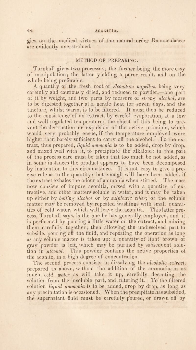 gies on the medical virtues of the natural order Ranunculaceee are evidently overstrained. METHOD OF PREPARING. Turnbull gives two processes; the former being the more easy of manipulation; the latter yielding a purer result, and on the whole being preferable. A quantity of the fresh root of Aconitum napellus, being very carefully and cautiously dried, and reduced to powder,—one part of it by weight, and two parts by measure of strong alcohol, are to be digested together at a gentle heat for seven days, and the tincture, whilst warm, is to be fdtered. It must then be reduced to the consistence of an extract, by careful evaporation, at a low and well regulated temperature; the object of this being to pre- vent the destruction or expulsion of the active principle, which would very probably ensue, if the temperature employed were higher than barely sufficient to carry off the alcohol. To the ex- tract, thus prepared, liquid ammonia is to be added, drop by drop, and mixed well with it, to precipitate the alkaloid: in this part of the process care must be taken that too much be not added, as in some instances the product appears to have been decomposed by inattention to this circumstance. It is not easy to give a pre- cise rule as to the quantity; but enough will have been added, if the extract exhales the odour of ammonia when stirred. The mass now consists of impure aconitia, mixed with a quantity of ex- tractive, and other matters soluble in water, and it may be taken up either by boiling alcohol or by sulphuric ether; or the soluble matter may be removed by repeated washings with small quanti- ties of cold water, which will leave the aconitia. This latter pro- cess, Turnbull says, is the one he has generally employed, and it is performed by pouring a little water on the extract, and mixing them carefully together; then allowing the undissolved part to subside, pouring off the fluid, and repeating the operation as long as any soluble matter is taken up: a quantity of light brown or gray powder is left, which may be purified by subsequent solu- tion in alcohol. This powder contains the active properties of the aconite, in a high degree of concentration. The second process consists in dissolving the alcoholic extract, prepared as above, without the addition of the ammonia, in as much cold water as will take it up, carefully decanting the solution from the insoluble part, and filtering it. To the filtered solution liquid ammonia is to be added, drop by drop, as long as any precipitation is occasioned. When the precipitate has subsided, the supernatant fluid must be carefully poured, or drawn off by