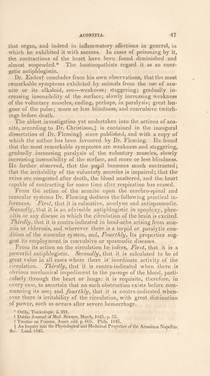 that organ, and indeed in inflammatory affections in general, in which he exhibited it with success. In cases of poisoning by it, the contractions of the heart have been found diminished and almost suspended.* The homoeopathists regard it as an ener- getic antiphlogistic. Dr. Jdadesf concludes from his own observations, that the most remarkable symptoms exhibited by animals from the use of aco- nite or its alkaloid, are—weakness; staggering; gradually in- creasing insensibility of the surface; slowly increasing weakness of the voluntary muscles, ending, perhaps, in paralysis; great lan- guor of the pulse; more or less blindness, and convulsive twitch- ings before death. The ablest investigation yet undertaken into the actions of aco- nite, according to Dr. Christison,| is contained in the inaugural dissertation of Dr. Fleming§ since published, and with a copy of which the author has been favoured by Dr. Fleming. Fie found that the most remarkable symptoms are weakness and staggering, gradually increasing paralysis of the voluntary muscles, slowly increasing insensibility of the surface, and more or less blindness. He farther observed, that the pupil becomes much contracted; that the irritability of the voluntary muscles is impaired; that the veins are congested after death, the blood unaltered, and the heart capable of contracting for some time after respiration has ceased. From the action of the aconite upon the cerebro-spinal and muscular systems Dr. Fleming deduces the following practical in- ferences. First, that it is calmative, anodyne and antispasmodic. Secondly, that it is an advisable antiphlogistic in apoplexjq phre- nitis or any disease in which the circulation of the brain is excited. Thirdly, that it is contra-indicated in head-ache arising from anae- mia or chlorosis, and wherever there is a torpid or paralytic con- dition of the muscular system, and, Fourthly, Its properties sug- gest its employment in convulsive or spasmodic diseases. From its action on the circulation he infers, First, that it is a powerful antiphlogistic. Secondly, that it is calculated to be of great value in all cases where there is inordinate activity of the circulation. Thirdly, that it is contra-indicated when there is obvious mechanical impediment to the passage of the blood, parti- cularly through the heart or lungs: it is requisite, therefore, in every case, to ascertain that no such obstruction exists before com- mencing its use; and fourthly, that it is contra-indicated when- ever there is irritability of the circulation, with great diminution of power, such as occurs after severe hemorrhage. * Orfjla, Toxicologie, ii. 221. t Dublin Journal of Med. Science, March, 1845, p. 55. t Treatise on Poisons, Amer. edit. p. 665. Phila 1845. § An Inquiry into the Physiological and Medicinal Properties of the Aconitum Napellus. &c. Lond. 1845.