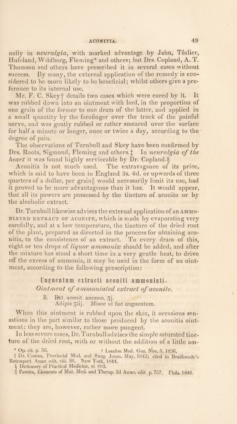 naily in neuralgia, with marked advantage by Jahn, Tealier, Hufeland, Wddberg, Fleming* and others; but Drs. Copland, A. T. Thomson and others have prescribed it in several cases without success. By many, the external application of the remedy is con- sidered to be more likely to be beneficial; whilst others give a pre- ference to its internal use. Mr. F. C. Skeyf details two cases which were cured by it. It was rubbed down into an ointment with lard, in the proportion of one grain of the former to one dram of the latter, and applied in a small quantity by the forefinger over the track of the painful nerve, and was gently rubbed or rather smeared over the surface for half a minute or longer, once or twice a day, according to the degree of pain. The observations of Turnbull and Skey have been confirmed by Drs. Roots, Sigmond, Fleming and others.]; In neuralgia of the heart it was found highly serviceable by Dr. Copland.§ Aconitia is not much used. The extravagance of its price, w’hich is said to have been in England 3s. 6d. or upwards of three quarters of a dollar, per grain[| would necessarily limit its use, had it proved to be more advantageous than it has. It would appear, that all its powers are possessed by the tincture of aconite or by the alcoholic extract. Dr. Turnbull likewise advises the external application of an ammo- niated extract of aconite, w7hich is made by evaporating very carefully, and at a low temperature, the tincture of the dried root of the plant., prepared as directed in the process for obtaining aco- nitia, to the consistence of an extract. To every dram of this, eight or ten drops of liquor ammoniac should be added, and after the mixture has stood a short time in a very gentle heat, to drive off the excess of ammonia, it may be used in the form of an oint- ment, according to the following prescription: Unguenfim extracti aconiti ammoniati. Ointment of ammoniated extract of aconite. R. Bxt. aconit. ammon. £j. Adipis giij. Misce ut fiat unguentum. When this ointment is rubbed upon the skin, it occasions sen- sations in the part similar to those produced by the aconitia oint- ment: they are, however, rather more pungent. In less severe cases, Dr. Turnbull advises the simple saturated tinc- ture of the dried root, with or without the addition of a little am- * Op. cit. p. 50. t London Med. Gaz. Nbv. 5, 1836. t Dr. Cowan, Provincial Med. and Surg. Joum. May, 1843; cited in Braithwaitc’s Retrospect, Amer. edit. viii. 26. INew York, 1844. § Dictionary of Practical Medicine, vi. 893. (j Pereira, Elements of Mat. Med. and Therap. 2d Amer. edit. p. 757. Phila. 1846.