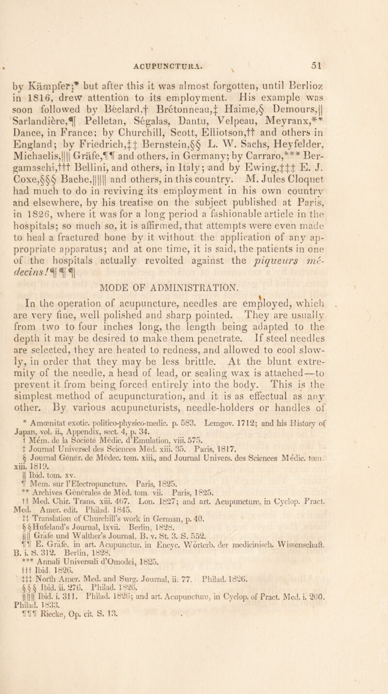 by Kampferp* but after this it was almost forgotten, until Berlioz in 1816, drew attention to its employment. His example was soon followed by Bedard,f Bretonneau,| Haime,§ Demours,|| Sarlandiere,^[ Pelletan, Segalas, Bantu, Velpeau, Meyranx,** Dance, in France; by Churchill, Scott, Elliotson,tf and others in England; by Friedrich,^ Bernstein,§§ L. W. Sachs, Heyfelder, Michaelis,|||| Grafe,^[1T and others, in Germany; by Carraro,*** Ber- gamaschi,ttt Bellini, and others, in Italy ;\and by Ewing4fJ E. J. Coxe,§§§ Bache,|||||| and others, in this country. M. Jules Cloquet had much to do in reviving its employment in his own country and elsewhere, by his treatise on the subject published at Paris, in 1826, where it was for a long period a fashionable article in the hospitals; so much so, it is affirmed, that attempts were even made to heal a fractured bone by it without the application of any ap- propriate apparatus; and at one time, it is said, the patients in one of the hospitals actually revolted against the piquetws mc- decins !%% MODE OF ADMINISTRATION. In the operation of acupuncture, needles are employed, which are very fine, well polished and sharp pointed. They are usually from two to four inches long, the length being adapted to the depth it may be desired to make them penetrate. If steel needles are selected, they are heated to redness, .and allowed to cool slow- ly, in order that they may be less brittle. At the blunt extre- mity of the needle, a head of lead, or sealing wax is attached—to prevent it from being forced entirely into the body. This is the simplest method of acupuncturation, and it is as effectual as any other. By various acupuncturists, needle-holders or handles of * Amoenitat exotic, politico-physico-medic. p. 583. Lemgov. 1712; and his History of Japan, vol. ii., Appendix, sect. 4, p. 34. t Mem. de la Societe Medic. d’Emulation, viii. 575. t Journal Universel des Sciences Med. xiii. 35. Paris, 1817. § Journal Gener. de Medec. tom. xiii., and Journal Univcrs. des Sciences Medic, tom. xiii. 1819. || Ibid. tom. xv. IT Mem. sur Y Electropuncture. Paris, 1825. ** Archives Generates de Med. tom. vii. Paris, 1825. tt Med. Chir. Trans, xiii. 4(i7. Lon. 1827; and art. Acupuncture, in Cyclop. Tract. Med. Arner. edit. Phiiad. 1845. tt Translation of Churchill’s work in German, p. 40. § §Hufeland’s Journal, Ixvii. Berlin, 1828. DU Grafe und Walther’s Journal, B. v. St. 3. S. 552. IT IT E. Grafe, in art. Acupunctur. in Encve. Worterb. der medicinisch. Wissenschaft. B. i. S. 312. Berlin, 1828. *** Annali Universali d’Omodei, 1825. Iff Ibid. 1826. tit North Amer. Med. and Surg. Journal, ii. 77. Phiiad. 1826. §§§ Ibid. ii. 276. Phiiad. 1826. || ||jj Ibid. i. 311. Phiiad. 1826; and art. Acupuncture, in Cyclop, of Pract. Med. i. 200. Phiiad. 1833. m Riecke, Op. cit S. 13,