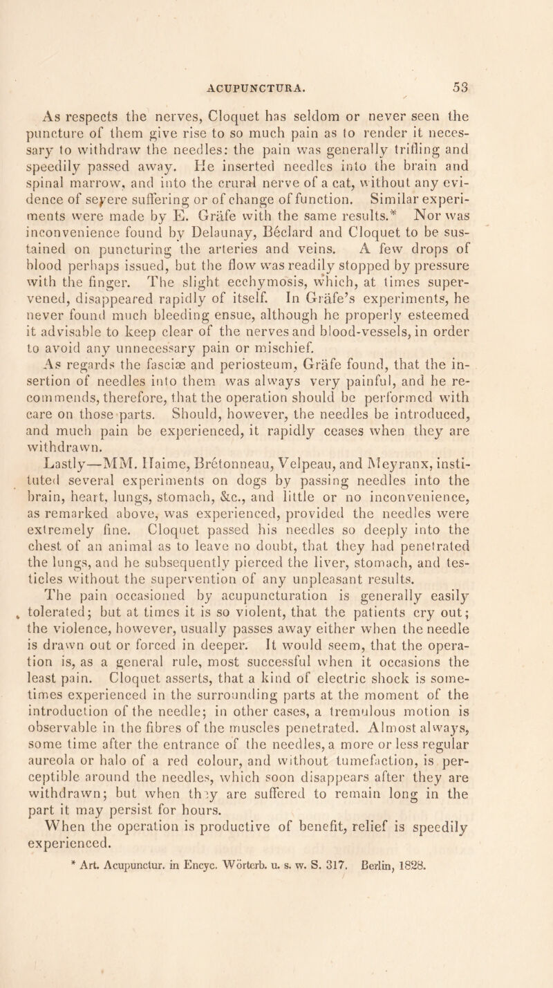 As respects the nerves, Cloquet has seldom or never seen the puncture of them give rise to so much pain as to render it neces- sary to withdraw the needles: the pain was generally trifling and speedily passed away. Ke inserted needles into the brain and spinal marrow, and into the crural nerve of a cat, without any evi- dence of severe suffering or of change of function. Similar experi- ments were made by E. Griife with the same results.* Nor was inconvenience found by Delaunay, Beclard and Cloquet to be sus- tained on puncturing the arteries and veins. A few drops of blood perhaps issued, but the flow was readily stopped by pressure with the finger. The slight ecchymosis, which, at times super- vened, disappeared rapidly of itself. In Grade’s experiments, he never found much bleeding ensue, although he properly esteemed it advisable to keep clear of the nerves and blood-vessels, in order to avoid any unnecessary pain or mischief. As regards the fascise and periosteum, Grafe found, that the in- sertion of needles into them was always very painful, and he re- commends, therefore, that the operation should be performed with care on those parts. Should, however, the needles be introduced, and much pain be experienced, it rapidly ceases when they are withdrawn. Lastly—MM. Haime, Bretonneau, Velpeau, and Meyranx, insti- tuted several experiments on dogs by passing needles into the brain, heart, lungs, stomach, &c., and little or no inconvenience, as remarked above, was experienced, provided the needles were extremely fine. Cloquet passed his needles so deeply into the chest of an animal as to leave no doubt, that they had penetrated the lungs, and he subsequently pierced the liver, stomach, and tes- ticles without the supervention of any unpleasant results. The pain occasioned by acupuncturation is generally easily „ tolerated; but at times it is so violent, that the patients cry out; the violence, however, usually passes away either when the needle is drawn out or forced in deeper. It would seem, that the opera- tion is, as a general rule, most successful when it occasions the least pain. Cloquet asserts, that a kind of electric shock is some- times experienced in the surrounding parts at the moment of the introduction of the needle; in other cases, a tremulous motion is observable in the fibres of the muscles penetrated. Almost always, some time after the entrance of the needles, a more or less regular aureola or halo of a red colour, and without tumefaction, is per- ceptible around the needles, which soon disappears after they are withdrawn; but when they are suffered to remain long in the part it may persist for hours. When the operation is productive of benefit, relief is speedily experienced. * Art. Acupunctur. in Encyc. Worterb. u. s. w. S. 317. Berlin, 1828.