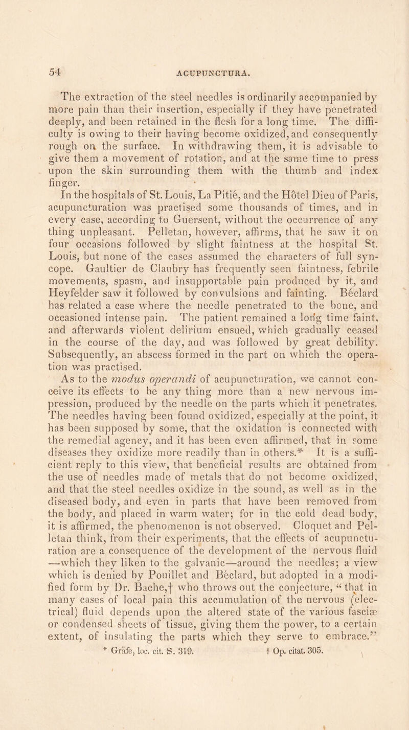 The extraction of the steel needles is ordinarily accompanied by more pain than their insertion, especially if they have penetrated deeply, and been retained in the flesh for a long time. The diffi- culty is owing to their having become oxidized, and consequently rough on the surface. In withdrawing them, it is advisable to give them a movement of rotation, and at the same time to press upon the skin surrounding them with the thumb and index finger. In the hospitals of St. Louis, La Pitie, and the Hotel Dieu of Paris, acupuneturation was practised some thousands of times, and in every case, according to Guersent, without the occurrence of any thing unpleasant. Pelletan, however, affirms, that he saw it on four occasions followed by slight faintness at the hospital St,. Louis, but none of the cases assumed the characters of full syn- cope. Gaultier de Ciaubry has frequently seen faintness, febrile movements, spasm, and insupportable pain produced by it, and Heyfelder saw it followed by convulsions and fainting. Beclard has related a case where the needle penetrated to the bone, and occasioned intense pain. The patient remained a lodg time faint, and afterwards violent delirium ensued, which gradually ceased in the course of the day, and was followed by great debility. Subsequently, an abscess formed in the part on which the opera- tion was practised. As to the modus operandi of acupuneturation, we cannot con- ceive its effects to be any thing more than a new nervous im- pression, produced by the needle on the parts which it penetrates. The needles having been found oxidized, especially at the point, it has been supposed by some, that the oxidation is connected with the remedial agency, and it has been even affirmed, that in some diseases they oxidize more readily than in others.* It is a suffi- cient reply to this view, that beneficial results are obtained from the use of needles made of metals that do not become oxidized, and that the steel needles oxidize in the sound, as well as in the diseased body, and even in parts that have been removed from the body, and placed in warm water; for in the cold dead body, it is affirmed, the phenomenon is not observed. Cloquet and Pel- letan think, from their experiments, that the effects of acupunctu- ration are a consequence of the development of the nervous fluid —which they liken to the galvanic—around the needles; a view which is denied by Pouillet and Beclard, but adopted in a modi- fied form by Dr. Bache,| who throws out the conjecture, “ that in many cases of local pain this accumulation of the nervous (elec- trical) fluid depends upon the altered state of the various fasciae or condensed sheets of tissue, giving them the power, to a certain extent, of insulating the parts which they serve to embrace.7' * Grafe, loc. cit. S. 319. t Op. citat. 305.