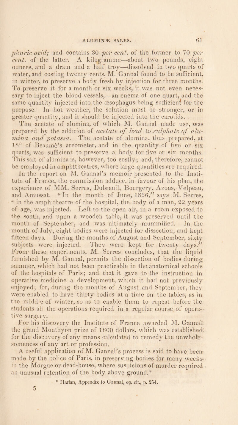 phuric acid; and contains 30 per cent, of the former to 70 per cent, of the latter. A kilogramme—about two pounds, eight ounces, and a dram and a half troy—dissolved in two quarts of water, and costing twenty cents, M. Gannal found to be sufficient, in winter, to preserve a body fresh by injection for three months. To preserve it for a month or six weeks, it was not even neces- sary to inject the blood-vessels,—an enema of one quart, and the same quantity injected into the oesophagus being sufficient for the purpose.. In hot weather, the solution must be stronger, or in greater quantity, and it should be injected into the carotids. The acetate of alumina, of which M. Gannal made use, was prepared by the addition of acetate of lead to sulphate of alu- mina and potassa. The acetate of alumina, thus prepared, at 18° of Beaume’s areometer, and in the quantity of five or six quarts, was sufficient to preserve a body for five or six months. This salt of alumina is, however, too costly; and, therefore, cannot be employed in amphitheatres, where large quantities are required. In the report on M. Gannal’s memoir presented to the Insti- tute of France, the commission adduce, in favour of his plan, the experience of MM. Serres, Dubreuil, Bourgery, Azous, Velpeau, and Amussat. “ In the month of June, 1836,” says M. Serres, “ in the amphitheatre of the hospital, the body of a man, 22 years of age, was injected. Left to the open air, in a room exposed to the south, and upon a wooden table, it was preserved until the month of September, and wras ultimately mummified. In the month of July, eight bodies were injected for dissection, and kept fifteen days. During the months of August and September, sixty subjects were injected. They were kept for twenty days.” From- these experiments, M. Serres concludes, that the liquid furnished by M. Gannal, permits the dissection of bodies during summer, which had not been practicable in the anatomical schools of the hospitals of Paris; and that it gave to the instruction in operative medicine a development, which it had not previously enjoyed; for, during the months of August and September, they were enabled to have thirty bodies at a time on the tables, as in the middle of winter, so as to enable them to repeat before the students all the operations required in a regular course of opera- tive surgery. For his discovery the Institute of France awarded M. Gannal the grand Monthyon prize of 1600 dollars, which was established; for the discovery of any means calculated to remedy the unwhole- someness of any art or profession. A useful application of M. GannaPs process is said to have been made by the police of Paris, in preserving bodies for many weeks- in the Morgue or dead-house, where suspicions of murder required an unusual retention of the body above ground.* * Harlan, Appendix to Gannal, op. c.it., p. 254. 5 i