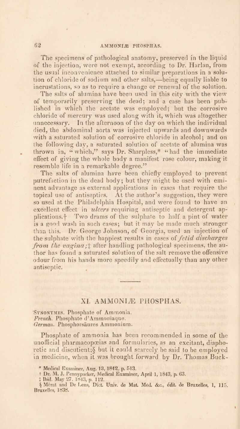 The specimens of pathological anatomy, preserved in the liquid of the injection, were not exempt, according to Dr. Harlan, from the usual inconvenience attached to similar preparations in a solu- tion of chloride of sodium and other salts,—being equally liable to incrustations, so as to require a change or renewal of the solution. The salts of alumina have been used in this city with the view of temporarily preserving the dead; and a case has been pub- lished in which the acetate was employed; but the corrosive chloride of mercury was used along with it, which was altogether unnecessary. In the afternoon of the day on which the individual died, the abdominal aorta was injected upwards and downwards with a saturated solution of corrosive chloride in alcohol; and on the following day, a saturated solution of acetate of alumina was thrown in, “which,” says Dr. Sharpless,* * * § “had the immediate effect of giving the whole body a manifest rose colour, making it resemble life in a remarkable degree.” The salts of alumina have been chiefly employed to prevent putrefaction in the dead body; but they might be used with emi- nent advantage as external applications in cases that require the topical use of antiseptics. At the author’s suggestion, they were so used at the Philadelphia Hospital, and were found to have an excellent effect in ulcers requiring antiseptic and detergent ap- plications, f Two drams of the sulphate to half a pint of water is a good wash in such cases; but it may be made much stronger than this. Dr. George Johnson, of Georgia, used an injection of the sulphate with the happiest results in cases of fetid discharges from the vagina;% after handling pathological specimens, the au- thor has found a saturated solution of the salt remove the offensive odour from his hands more speedily and effectually than any other antiseptic. XL AMMON IJE PHOSPHAS. Synonymes. Phosphate of Ammonia. French. Phosphate d’Ammoniaque. German. Phosphorsaures Ammonium. Phosphate of ammonia has been recommended in some of the unofficial pharmacopoeias and formularies, as an excitant, diapho- retic and discutient;§ but it could scarcely be said to be employed in medicine, when it was brought forward by Dr. Thomas Buck- * Medical Examiner, Aug. 13, 1842,. p. 513. t Dr. M. J. Pennypacker, Medical Examiner, April 1, 1843, p. G3. + Ibid. May 27. 1843, p. 112. § Merat and De Lens, Diet. Univ. de Mat Med. &c., edit, de Bruxelles, 1, 115. Bruxelles, 1838.