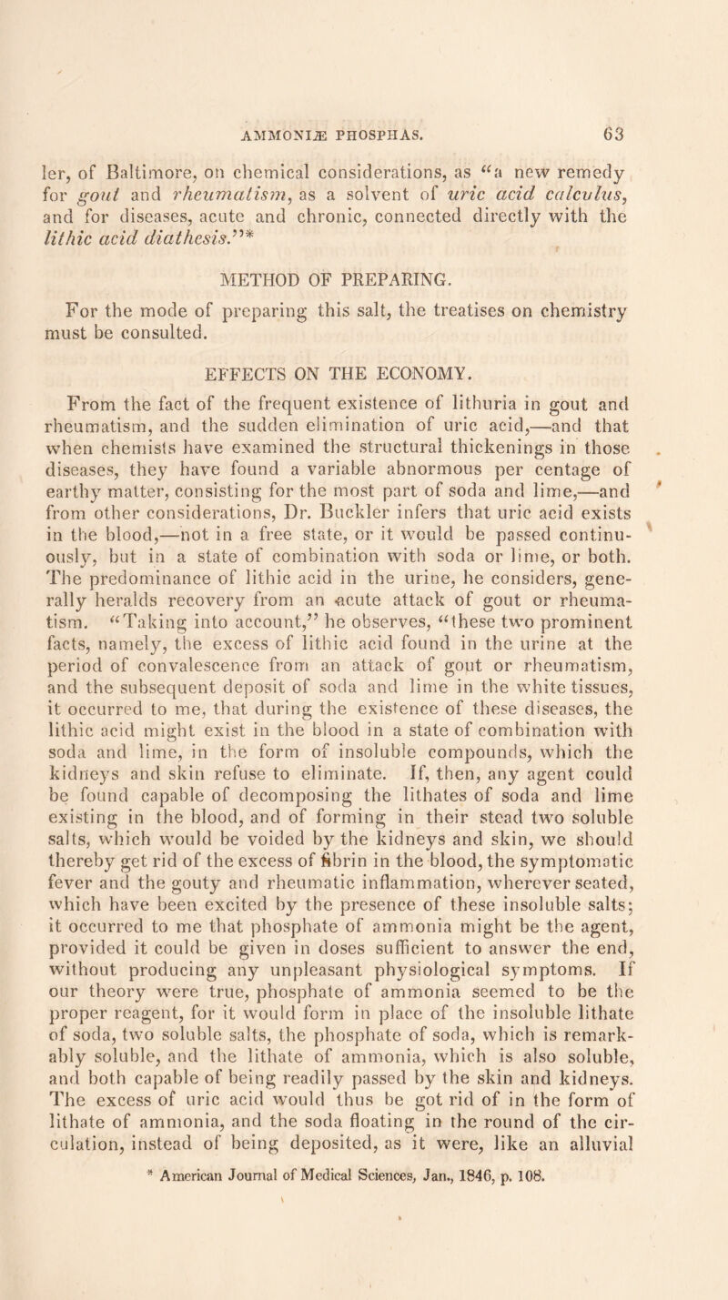 ler, of Baltimore, on chemical considerations, as “a new remedy for gout and rheumatism, as a solvent of uric acid calculus, and for diseases, acute and chronic, connected directly with the lithic acid diathesis METHOD OF PREPARING. For the mode of preparing this salt, the treatises on chemistry must be consulted. EFFECTS ON THE ECONOMY. From the fact of the frequent existence of lithuria in gout and rheumatism, and the sudden elimination of uric acid,—and that when chemists have examined the structural thickenings in those diseases, they have found a variable abnormous per centage of earthy matter, consisting for the most part of soda and lime,—and from other considerations, Dr. Buckler infers that uric acid exists in the blood,—not in a free state, or it would be passed continu- ously, but in a state of combination with soda or lime, or both. The predominance of lithic acid in the urine, he considers, gene- rally heralds recovery from an <acute attack of gout or rheuma- tism. “Taking into account,” he observes, “these two prominent facts, namely, the excess of lithic acid found in the urine at the period of convalescence from an attack of gout or rheumatism, and the subsequent deposit of soda and lime in the white tissues, it occurred to me, that during the existence of these diseases, the lithic acid might exist in the blood in a state of combination with soda and lime, in the form of insoluble compounds, which the kidneys and skin refuse to eliminate. If, then, any agent could be found capable of decomposing the litbates of soda and lime existing in the blood, and of forming in their stead two soluble salts, which would be voided by the kidneys and skin, we should thereby get rid of the excess of ftbrin in the blood, the symptomatic fever and the gouty and rheumatic inflammation, wherever seated, which have been excited by the presence of these insoluble salts; it occurred to me that phosphate of ammonia might be the agent, provided it could be given in doses sufficient to answer the end, without producing any unpleasant physiological symptoms. If our theory were true, phosphate of ammonia seemed to be the proper reagent, for it would form in place of the insoluble lithate of soda, two soluble salts, the phosphate of soda, which is remark- ably soluble, and the lithate of ammonia, which is also soluble, and both capable of being readily passed by the skin and kidneys. The excess of uric acid would thus be got rid of in the form of lithate of ammonia, and the soda floating in the round of the cir- culation, instead of being deposited, as it were, like an alluvial * American Journal of Medical Sciences, Jan., 1846, p. 108.