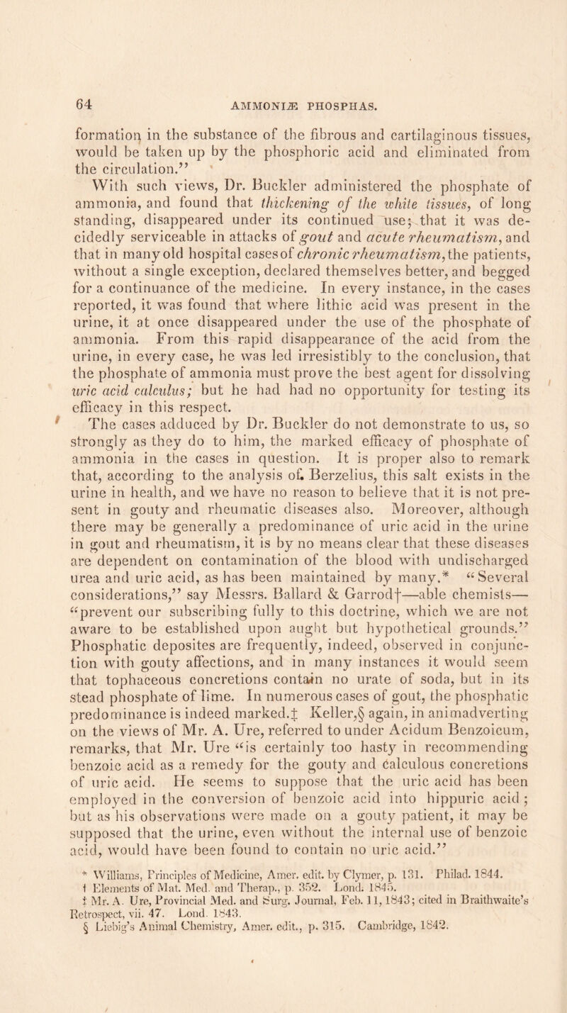 formation in the substance of the fibrous and cartilaginous tissues, would be taken up by the phosphoric acid and eliminated from the circulation.55 With such views, Dr. Buckler administered the phosphate of ammonia, and found that thickening of the white tissues, of long standing, disappeared under its continued use; that it was de- cidedly serviceable in attacks of goat and acute rheumatism, and that in many old hospital cases of chronic rheumatism, the patients, without a single exception, declared themselves better, and begged for a continuance of the medicine. In every instance, in the cases reported, it was found that where lithic acid was present in the urine, it at once disappeared under the use of the phosphate of ammonia. From this rapid disappearance of the acid from the urine, in every case, he was led irresistibly to the conclusion, that the phosphate of ammonia must prove the best agent for dissolving uric acid calculus; but he had had no opportunity for testing its efficacy in this respect. The cases adduced by Dr. Buckler do not demonstrate to us, so strongly as they do to him, the marked efficacy of phosphate of ammonia in the cases in question. It is proper also to remark that, according to the analysis of. Berzelius, this salt exists in the urine in health, and we have no reason to believe that it is not pre- sent in gouty and rheumatic diseases also. Moreover, although there may be generally a predominance: of uric acid in the urine in gout and rheumatism, it is by no means clear that these diseases are dependent on contamination of the blood with undischarged urea and uric acid, as has been maintained by many.* “ Several considerations,55 say Messrs. Ballard & Garrodf—able chemists— “prevent our subscribing fully to this doctrine, which we are not aware to be established upon aught but hypothetical grounds.5' Phosphatic deposites are frequently, indeed, observed in conjunc- tion with gouty affections, and in many instances it would seem that tophaceous concretions contain no urate of soda, but in its stead phosphate of lime. In numerous cases of gout, the phosphatic predominance is indeed marked.£ Keller,§ again, in animadverting on the views of Mr. A. Ure, referred to under Acidum Benzoicum, remarks, that Mr. Ure “is certainly too hasty in recommending benzoic acid as a remedy for the gouty and Calculous concretions of uric acid. He seems to suppose that the uric acid has been employed in the conversion of benzoic acid into hippuric acid ; but as his observations were made on a gouty patient, it may be supposed that the urine, even without the internal use of benzoic acid, would have been found to contain no uric acid.55 * Williams, Principles of Medicine, Amer. edit. byClymer, p. 131. Philad. 1844. t Elements of Mat. Med. and Therap., p. 352. Lond. 1845. t Mr. A. Ure, Provincial Med. and iSurg. Journal, Feb. 11,1843; cited in Braithwaite’s Retrospect, vii. 47. Lond. 1843. § Liebig’s Animal Chemistry, Amer. edit., p. 315. Cambridge, 1842.