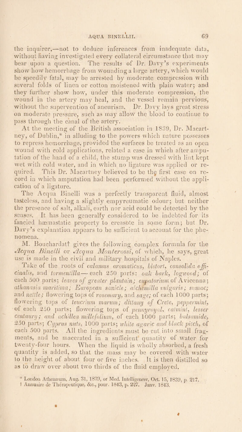 the inquirer,-—not to deduce inferences from inadequate data, without having investigated every collateral circumstance that may bear upon a question. The results of Dr. Davy’s experiments show how hemorrhage from wounding a large artery, which would be speedily fatal, may be arrested by moderate compression with several folds of linen or cotton moistened with plain water; and they further show how, under this moderate compression, the wound in the artery may heal, and the vessel remain pervious, without the supervention of aneurism. Dr. Davy lays great stress on moderate pressure, such as may allow the blood to continue to pass through the canal of the artery. At the meeting of the British association in 1839, Dr. Macart- ney, of Dublin,* in alluding to the powers which nature possesses to repress hemorrhage, provided the surfaces be treated as an open wound with cold applications, related a case in which after ampu- tation of the hand of a child, the stump was dressed with lint kept wet with cold water, and in which no ligature was applied or re- quired. This Dr. Macartney believed to be the first case on re- cord in which amputation had been performed without the appli- cation of a ligature. The Acqua Binelli was a perfectly transparent fluid, almost tasteless, and having a slightly empyreumatic odour; but neither the presence of salt, alkali, earth nor acid could be detected by the senses. It has been generally considered to he indebted for its fancied hacmastatic property to creasote in some form; but Dr. Davy’s explanation appears to be sufficient to account for the phe- nomena. M. JBouchardati gives the following complex formula for the tdc.qua Binelli or Jicqua Monterossi, of which, he says, great use is made in the civil and military hospitals of Naples. Take of the roots of calamus aromaticus, bistort, consolida offi- cinalis, and tormenlilla—each 250 parts: oak bark, logwood; of each 500 parts; leaves of greater plantain; eupatoriv.rn of Avicenna; athanasia maritima; European sarticle; alchfniilla vulgaris; sumac; and nettle; flowering tops of rosemary, and sage; of each 1000 parts; flowering tops of teucrium marum; dittany of Crete, peppermint, of each 250 parts; flowering tops of pennyroyal, catmint, lesser centaury; and achillea millefolium, of each 1000 parts; bats amide, 250 parts; Cyprus nuts, 1000 parts; while agaric and black pilch, of each 500 parts. All the ingredients must be cut into small frag- ments, and he macerated in a sufficient quantity of water for twenty-four hours. When the liquid is wholly absorbed, a fresh quantity is added, so that the mass may be covered with water to the height of about four or five inches. It is then distilled so as to draw over about two thirds of the fluid employed. * London Athenseum, Aug. 31, 1839, or Med. Intelligencer, Oct. 15, 1839, p. 217. I Annuaire de Therapcutique, &c., pour. 1843, p. 227. Janv. 1843. 9 I