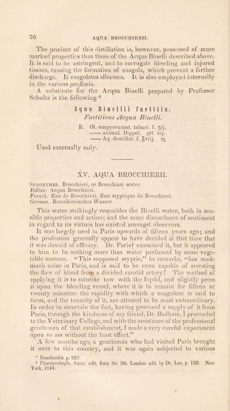 The product of this distillation is, however, possessed of more marked properties than those of the Acqua Binelli described above. It is said to be astringent, and to corrugate bleeding and injured tissues, causing the formation of coagula, which prevent a farther discharge. It coagulates albumen. It is also employed internally in the various profluvia. A substitute for the Acqua Binelli prepared by Professor Schultz is the following.* Aqua Bincllii factitia. Factitious Acqua Binelli. R. 01. empyreumat. tabaci. f. qij. animal. Dippel. gtt. xij. ■ Aq. destillat. f. §viij. rrfc Used externally only. XV. AQUA BROCCHIERII. Rynonymes. Brocchieri, or Brocchiari water. Italian. Acqua Brocchieri. French. Eau de Brocchieri, Eau styptique de Brocchieri. German. Brocchierisch.es Wasser. This water strikingly resembles the Binelli water, both in sen- sible properties and action; and the same discordance of sentiment in regard to its virtues has existed amongst observers. It was largely used in Paris upwards of fifteen years ago; and the profession generally appear to have decided at that time that it: was devoid of efficacy. Dr. Parisj* examined it, but it appeared to him to be nothing more than water perfumed by some vege- table essence. “This supposed styptic,’5 he remarks, “has made much noise in Paris, and is said to be even capable of arresting the flow of blood from a divided carotid artery! The method of applying it is to saturate tow with the liquid, and slightly press it upon the bleeding vessel, where it is to remain for fifteen or twenty minutes: the rapidity with which a coagulum is said to form, and the tenacity7 of it, are attested to be most extraordinary. In order to ascertain the fact, having procured a supply of it from Paris, through the kindness of my friend. Dr. Badham. I proceeded to the Veterinary Col lege, and with the assistance of the professional gentlemen of that establishment, 1 made a very careful experiment upon an ass without the least effect.” A few months ago, a gentleman who had visited Paris brought it over to this country, and it was again subjected to various * Bouchardat. p. 229. t Phannacologia, Amer. edit, from the 9th London edit, by Dr. Lee, p, 122. New York, 1844.