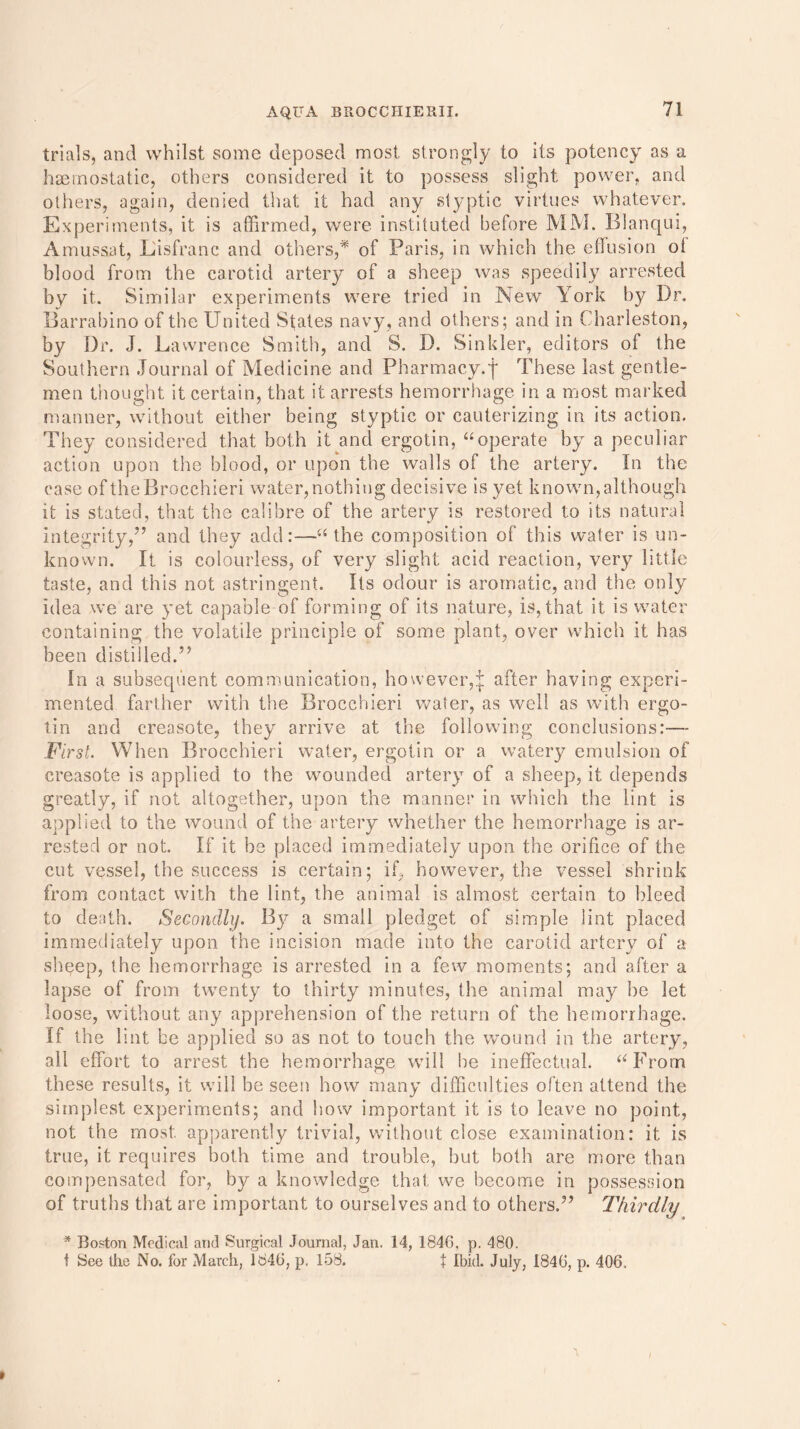 trials, and whilst some deposed most strongly to its potency as a haemostatic, others considered it to possess slight power, and others, again, denied that it had any styptic virtues whatever. Experiments, it is affirmed, were instituted before MM. Blanqui, Amussat, Lisfranc and others,* of Paris, in which the effusion ot blood from the carotid artery of a sheep was speedily arrested by it. Similar experiments were tried in New York by Dr. Barrabino of the United States navy, and others; and in Charleston, by Dr. J. Lawrence Smith, and S. D. Sinkler, editors of the Southern Journal of Medicine and Pharmacy.f These last gentle- men thought it certain, that it arrests hemorrhage in a most marked manner, without either being styptic or cauterizing in its action. They considered that both it and ergotin, “operate by a peculiar action upon the blood, or upon the walls of the artery. In the case of theBrocchieri water,nothing decisive is yet known,although it is stated, that the calibre of the artery is restored to its natural integrity/’ and they add:—“the composition of this water is un- known. It is colourless, of very slight; acid reaction, very little taste, and this not astringent. Its odour is aromatic, and the only idea we are yet capable of forming of its nature, is, that it is water containing the volatile principle of some plant, over which it has been distilled.” In a subsequent communication, however,\ after having experi- mented farther with the Brocchieri water, as well as with ergo- tin and creosote, they arrive at the following conclusions:— First. When Brocchieri water, ergotin or a watery emulsion of creasote is applied to the wounded artery of a sheep, it depends greatly, if not altogether, upon the manner in which the lint is applied to the wound of the artery whether the hemorrhage is ar- rested or not. If it be placed immediately upon the orifice of the cut vessel, the success is certain; if, however, the vessel shrink from contact with the lint, the animal is almost certain to bleed to death. Secondly. By a small pledget of simple lint placed immediately upon the incision made into the carotid artery of a sheep, the hemorrhage is arrested in a few moments; and after a lapse of from twenty to thirty minutes, the animal may be let loose, without any apprehension of the return of the hemorrhage. If the lint be applied so as not to touch the wound in the artery, all effort to arrest the hemorrhage will he ineffectual. “From these results, it will be seen how many difficulties often attend the simplest experiments; and how important it is to leave no point, not the most apparently trivial, without close examination: it is true, it requires both time and trouble, but both are more than compensated for, by a knowledge that we become in possession of truths that are important to ourselves and to others.” Thirdly * Boston Medical and Surgical Journal, Jan. 14, 1846, p. 480. t See the No. for March, 1846, p. 158. \ Ibid. July, 1846, p. 406,