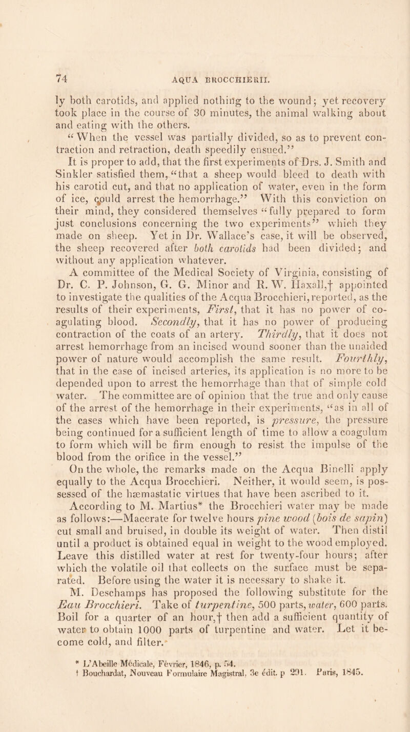 ly both carotids, and applied nothing to the wound; yet recovery took place in the course of 30 minutes, the animal walking about and eating with the others. “When the vessel was partially divided, so as to prevent con- traction and retraction, death speedily ensued.57 It is proper to add, that the first experiments of Drs. J. Smith and Sinkler satisfied them, “that a sheep would bleed to death with his carotid cut, and that no application of water, even in the form of ice, qould arrest the hemorrhage.55 With this conviction on their mind, they considered themselves “ fully prepared to form just conclusions concerning the two experiments55 which they made on sheep. Yet in Dr. Wallace's case, it will be observed, the sheep recovered after both carotids had been divided; and without any application whatever. A committee of the Medical Society of Virginia, consisting of Dr. C. P. Johnson, G. G. Minor and R. W. Haxalj,f appointed to investigate the qualities of the Acqua Brocchieri, reported, as the results of their experiments, First, that it has no power of co- agulating blood. Secondly, that it has no power of producing contraction of the coats of an artery. Thirdly, that it does not arrest hemorrhage from an incised wound sooner than the unaided power of nature would accomplish the same result. Fourthly, that in the case of incised arteries, its application is no more to be depended upon to arrest the hemorrhage than that of simple cold water. The committee are of opinion that the true and only cause of the arrest of the hemorrhage in their experiments, “as in all of the cases which have been reported, is pressure, the pressure being continued for a sufficient length of time to allow acoagulum to form which will be firm enough to resist the impulse of the blood from the orifice in the vessel.55 On the whole, the remarks made on the Acqua Binelli apply equally to the Acqua Brocchieri. Neither, it would seem, is pos- sessed of the hsemastatic virtues that have been ascribed to it. According to M. Martius* the Brocchieri water may be made as follows:—Macerate for twelve hours pine wood (hois de sapin) cut small and bruised, in double its weight of water. Then distil until a product is obtained equal in weight to the wood employed. Leave this distilled water at rest for twenty-four hours; after which the volatile oil that collects on the surface must be sepa- rated. Before using the water it is necessary to shake it. M. Deschamps has proposed the following substitute for the Eau Brocchieri. Take of turpentine, 500 parts, water, 600 parts. Boil for a quarter of an Hour,f then add a sufficient quantity of water to obtain 1000 parts of turpentine and water. Let it be- come cold, and filter.* * L'Abeille Medicale, Fevrier, 1846, p. 54. t Bouchardat, Nouveau Formulaire Magistral, 3e edit, p 291. Paris, 1845.