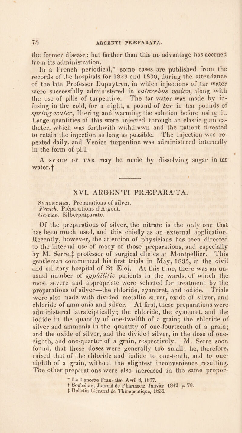 the former disease; but farther than this no advantage has accrued from its administration. In a French periodical,* some cases are published from the records of the hospiials for 1829 and 1830, during the attendance of the late Professor Dupuytren, in which injections of tar water were successfully administered in calarrhus vesicas, along with the use of pills of turpentine. The tar water was made by in- fusing in the cold, for a night, a pound of tar in ten pounds of spring water, filtering and warming the solution before using it. Large quantities of this were injected through an elastic gum ca- theter, which was forthwith withdrawn and the patient directed to retain the injection as long as possible. The injection was re- peated daily, and Venice turpentine was administered internally in the form of pill. A syrup op tar may be made by dissolving sugar in tar water, f XVI. ARGENTI FRiEPARATA. Synonymes. Preparations of silver. French. Preparations d’Argent. German. Silberpraparate. Of the preparations of silver, the nitrate is the only one that lias been much used, and this chiefly as an external application. Recently, however, the attention of physicians has been directed to the internal use of many of those preparations, and especially by M. Serre,j: professor of surgical clinics at Montpellier. This gentleman commenced his first trials in May, 1835, in the civil and military hospital of St. Eloi. At this time, there was an un- usual number of syphilitic patients in the wards, of which the most severe and appropriate were selected for treatment by the preparations of silver—the chloride, cyanuret, and iodide. Trials were also made with divided metallic silver, oxide of silver, and chloride of ammonia and silver. At first, these preparations were administered iatraleiptically; the chloride, the cyanuret, and the iodide in the quantity of one-twelfth of a grain; the chloride of silver and ammonia in the quantity of one-fourteenth of a grain; and the oxide of silver, and the divided silver, in the dose of one- eighth, and one-quarter of a grain, respectively. M. Serre soon found, that these doses were generally too small: he, therefore, raised that of the chloride and iodide to one-tenth, and to one- eighth of a grain, without the slightest inconvenience resulting. The other preparations were also increased in the same propor- * La Lancette Fran< aise, Avril 8, 1837. t Soubeiran, Journal de Pharmacie, Janvier, 1842, p. 70. X Bulletin General de Therapculique, 1830.