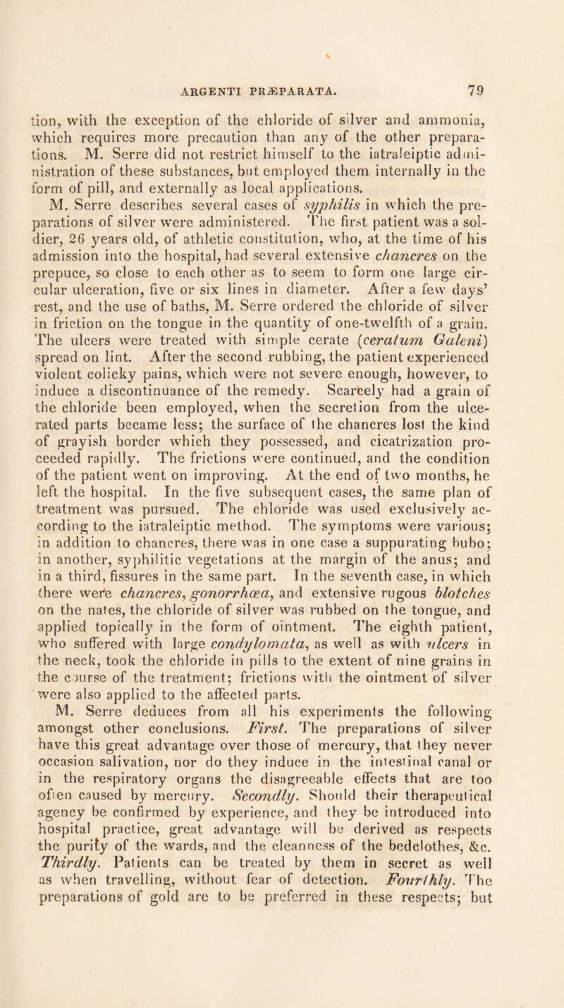 lion, with the exception of the chloride of silver and ammonia, which requires more precaution than any of the other prepara- tions. M. Serre did not restrict himself to the iatraleiptic admi- nistration of these substances, but employed them internally in the form of pill, and externally as local applications. M. Serre describes several cases of syphilis in which the pre- parations of silver were administered. The first patient was a sol- dier, 26 years old, of athletic constitution, who, at the time of his admission into the hospital, had several extensive chancres on the prepuce, so close to each other as to seem to form one large cir- cular ulceration, five or six lines in diameter. After a few days’ rest, and the use of baths, M. Serre ordered the chloride of silver in friction on the tongue in the quantity of one-twelfth of a grain. The ulcers were treated with simple cerate (ceratum Galeni) spread on lint. After the second rubbing, the patient experienced violent colicky pains, which were not severe enough, however, to induce a discontinuance of the remedy. Scarcely had a grain of the chloride been employed, when the secretion from the ulce- rated parts became less; the surface of the chancres lost the kind of grayish border which they possessed, and cicatrization pro- ceeded rapidly. The frictions were continued, and the condition of the patient went on improving. At the end of two months, he left the hospital. In the five subsequent cases, the same plan of treatment was pursued. The chloride was used exclusively ac- cording to the iatraleiptic method. The symptoms were various; in addition to chancres, there was in one case a suppurating bubo; in another, syphilitic vegetations at the margin of the anus; and in a third, fissures in the same part. In the seventh case, in which there wer’e chancres, gonorrhoea, and extensive rugous blotches on the nates, the chloride of silver was rubbed on the tongue, and applied topically in the form of ointment. The eighth patient, who suffered with large condylomata, as well as with 'ulcers in the neck, took the chloride in pills to the extent of nine grains in the course of the treatment; frictions with the ointment of silver were also applied to the affected parts. M. Serre deduces from all his experiments the following amongst other conclusions. First. The preparations of silver have this great, advantage over those of mercury, that they never occasion salivation, nor do they induce in the intestinal canal or in the respiratory organs the disagreeable effects that are too ofien caused by mercury. Secondly. Should their therapeutical agency be confirmed by experience, and they be introduced into hospital practice, great advantage will be derived as respects the purify of the wards, and the cleanness of the bedclothes, &c. Thirdly. Patients can be treated by them in secret as well as when travelling, without fear of detection. Fourthly. The preparations of gold are to be preferred in these respects; but