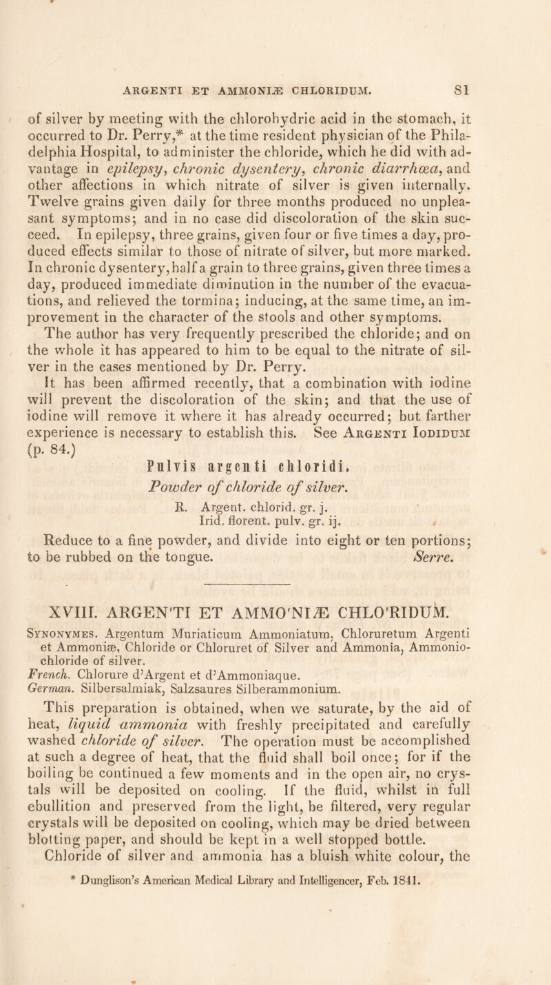 of silver by meeting with the chlorohydric acid in the stomach, it occurred to Dr. Perry,* at the time resident physician of the Phila- delphia Hospital, to administer the chloride, which he did with ad- vantage in epilepsy, chronic dysentery, chronic diarrhoea, and other affections in which nitrate of silver is given internally. Twelve grains given daily for three months produced no unplea- sant symptoms; and in no case did discoloration of the skin suc- ceed. In epilepsy, three grains, given four or five times a day, pro- duced effects similar to those of nitrate of silver, but more marked. In chronic dysentery,half a grain to three grains, given three times a day, produced immediate diminution in the number of the evacua- tions, and relieved the tormina; inducing, at the same time, an im- provement in the character of the stools and other symptoms. The author has very frequently prescribed the chloride; and on the whole it has appeared to him to be equal to the nitrate of sil- ver in the cases mentioned by Dr. Perry. It has been affirmed recently, that a combination with iodine will prevent the discoloration of the skin; and that the use of iodine will remove it where it has already occurred; but farther experience is necessary to establish this. See Argenti Iodidum (p. 84.) Pulvis argenti cliloridi, Powder of chloride of silver. R,. Argent, chlorid. gr. j. Irid. florent. pulv. gr. ij. , Reduce to a fine powder, and divide into eight or ten portions; to be rubbed on the tongue. Serre. XVIII. ARGENTI ET AMMO'NIiE CHLO’RIDUM. Synonymes. Argentum Muriaticum Ammoniatum, Chloruretum Argenti et Ammonias, Chloride or Chloruret of Silver and Ammonia, Ammonio- chloride of silver. French. Chlorure d’Argent et d’Ammoniaque. German. Silbersalmiak, Salzsaures Silberammonium. This preparation is obtained, when we saturate, by the aid of heat, liquid ammonia with freshly precipitated and carefully washed chloride of silver. The operation must be accomplished at such a degree of heat, that the fluid shall boil once; for if the boiling be continued a few moments and in the open air, no crys- tals will be deposited on cooling. If the fluid, whilst in full ebullition and preserved from the light, be filtered, very regular crystals will be deposited on cooling, w'hich may be dried between blotting paper, and should be kept in a well stopped bottle. Chloride of silver and ammonia has a bluish white colour, the