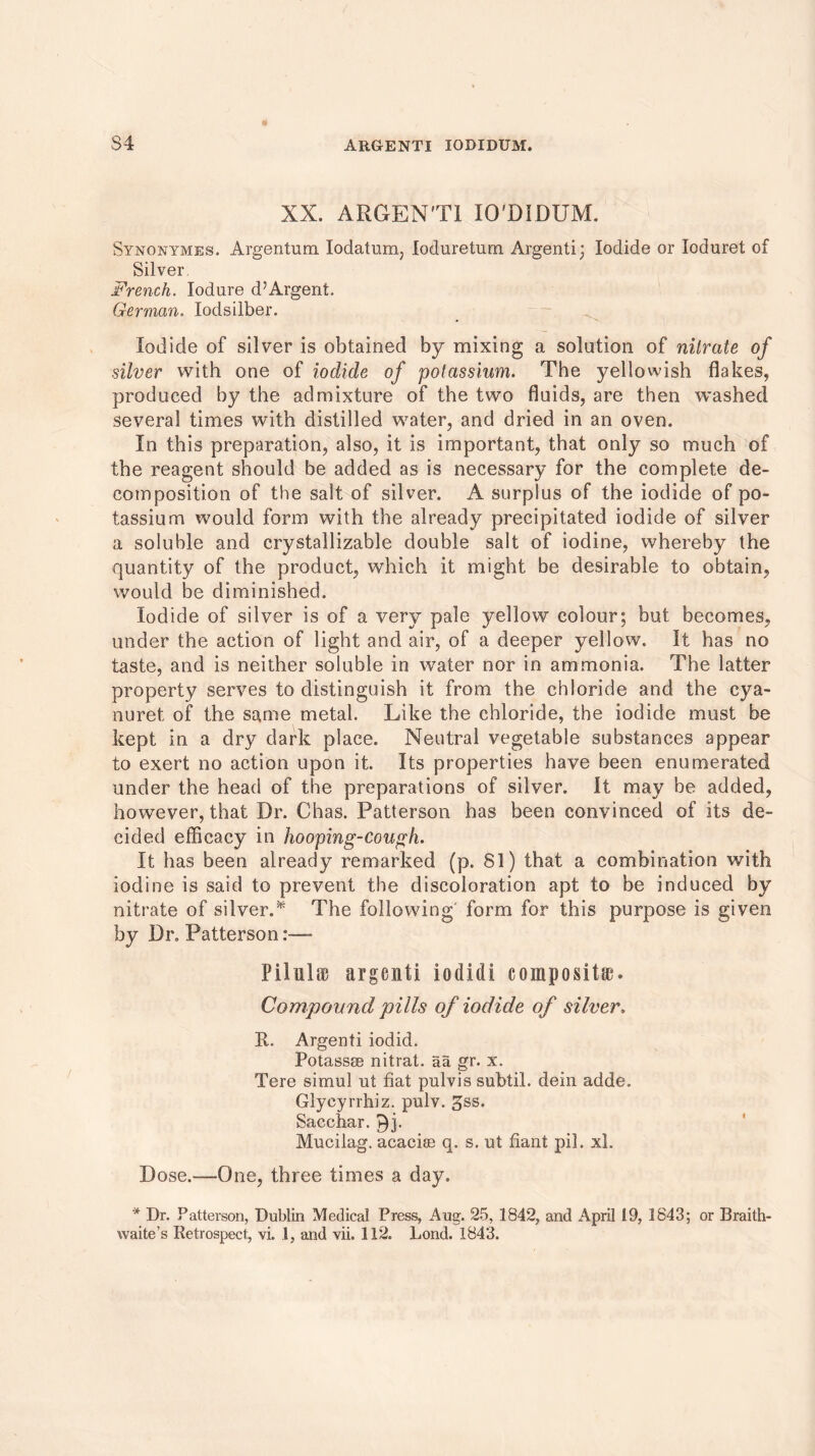 XX. ARGEN'TI IO'DIDUM. Synonymes. Argentum Iodatum; loduretum Argenti; Iodide or Ioduret of Silver. French. Iodure d?Argent. German. lodsilber. Iodide of silver is obtained by mixing a solution of nitrate of silver with one of iodide of potassium. The yellowish flakes, produced by the admixture of the two fluids, are then washed several times with distilled water, and dried in an oven. In this preparation, also, it is important, that only so much of the reagent should be added as is necessary for the complete de- composition of the salt of silver. A surplus of the iodide of po- tassium would form with the already precipitated iodide of silver a soluble and crystallizable double salt of iodine, whereby the quantity of the product, which it might be desirable to obtain, would be diminished. Iodide of silver is of a very pale yellow colour; but becomes, under the action of light and air, of a deeper yellow. It has no taste, and is neither soluble in water nor in ammonia. The latter property serves to distinguish if from the chloride and the cya- nuret of the same metal. Like the chloride, the iodide must be kept in a dry dark place. Neutral vegetable substances appear to exert no action upon it. Its properties have been enumerated under the head of the preparations of silver. It may be added, however, that Dr. Chas. Patterson has been convinced of its de- cided efficacy in hooping-cough. It has been already remarked (p. 81) that a combination with iodine is said to prevent tbe discoloration apt to be induced by nitrate of silver.* The following' form for this purpose is given by Dr. Patterson:— Pi in I it argent! iodidi composite. Compound pills of iodide of silver. R.. Argenti iodid. Potassse nitrat. aa gr. x. Tere simul ut fiat pulvis subtil, dein adde. Glycyrrhiz. pulv. gss. Sacchar. 9j. Mucilag. acacise q. s. ut fiant pil. xl. Dose.—One, three times a day. * Dr. Patterson, Dublin Medical Press, Aug. 25, 1842, and April 19, 1843; or Braith-