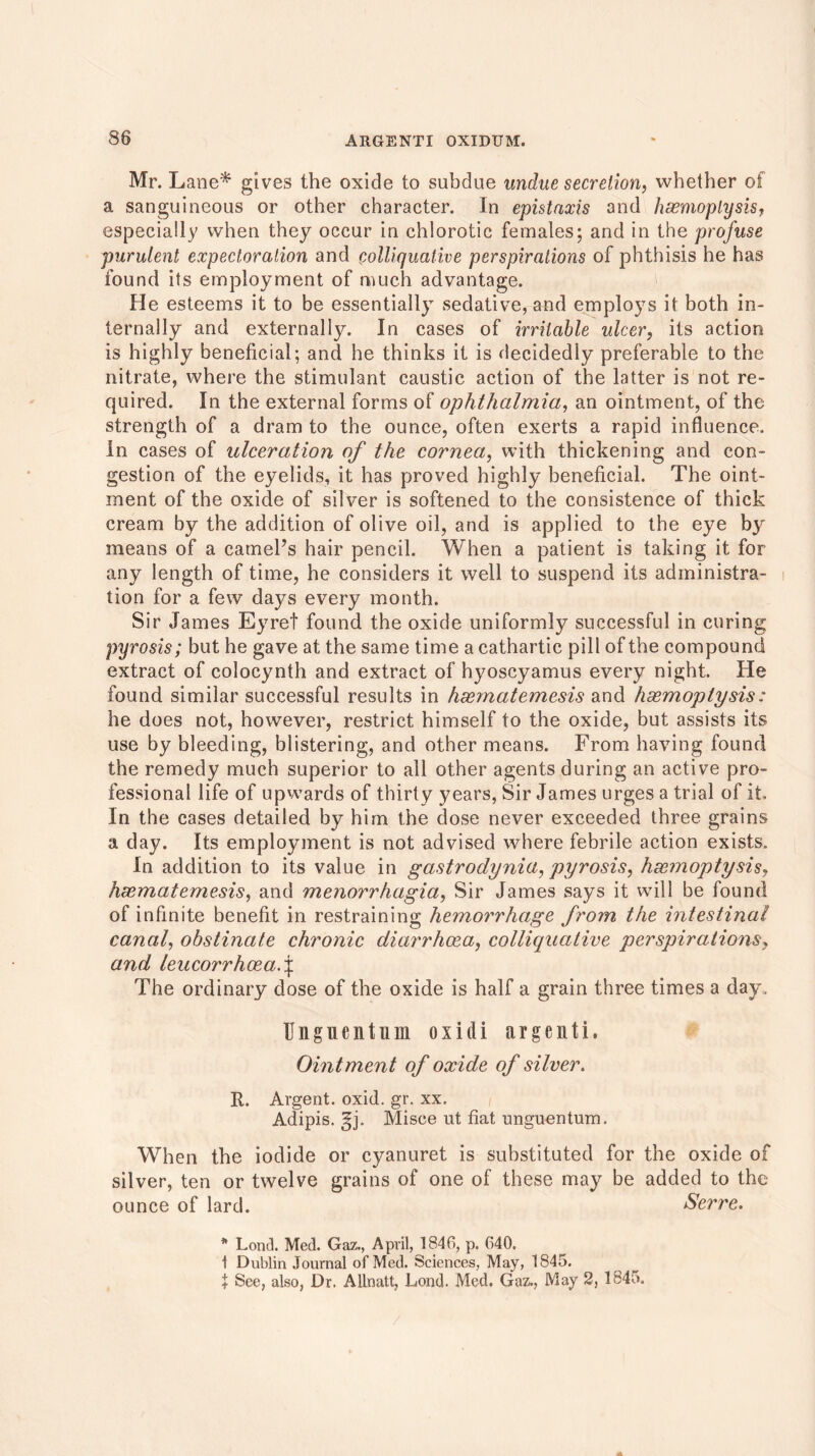 Mr. Lane* gives the oxide to subdue undue secretion, whether of a sanguineous or other character. In epistaxis and haemoptysis, especially when they occur in chlorotic females; and in the profuse purulent expectoration and colliquative perspirations of phthisis he has found its employment of much advantage. He esteems it to be essentially sedative, and employs it both in- ternally and externally. In cases of irritable ulcer, its action is highly beneficial; and he thinks it is decidedly preferable to the nitrate, where the stimulant caustic action of the latter is not re- quired. In the external forms of ophthalmia, an ointment, of the strength of a dram to the ounce, often exerts a rapid influence. In cases of ulceration of the cornea, with thickening and con- gestion of the eyelids, it has proved highly beneficial. The oint- ment of the oxide of silver is softened to the consistence of thick cream by the addition of olive oil, and is applied to the eye by means of a camel’s hair pencil. When a patient is taking it for any length of time, he considers it well to suspend its administra- tion for a few days every month. Sir James Eyret found the oxide uniformly successful in curing pyrosis; but he gave at the same time a cathartic pill of the compound extract of colocynth and extract of hyoscyamus every night. He found similar successful results in haematemesis and haemoptysis: he does not, however, restrict himself to the oxide, but assists its use by bleeding, blistering, and other means. From having found the remedy much superior to all other agents during an active pro- fessional life of upwards of thirty years, Sir James urges a trial of it. In the cases detailed by him the dose never exceeded three grains a day. Its employment is not advised where febrile action exists. In addition to its value in gastrodynia, pyrosis, haemoptysis, haematemesis, and menorrhagia, Sir James says it will be found of infinite benefit in restraining hemorrhage from the intestinal canal, obstinate chronic diarrhoea, colliquative perspirations, and leucorrhoeaf The ordinary dose of the oxide is half a grain three times a day . U ii g i c n t ii 11 o x i d i a r g e n t i. Ointment of oxide of silver. R. Argent, oxid. gr. xx. Adipis. §j. Misoe ut fiat unguentum. When the iodide or cyanuret is substituted for the oxide of silver, ten or twelve grains of one of these may be added to the ounce of lard. Serre. * Lond. Med. Gaz., April, 1846, p. 640. i Dublin Journal of Med. Sciences, May, 1845. t See, also, Dr. Alinatt, Lond. Med. Gaz., May 2, 1845.