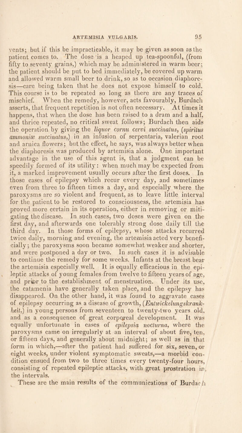 vents; but if this be impracticable, it may be given as soon as the patient comes to. The dose is a heaped up tea-spoonful, (from fifty to seventy grains,) which may be administered in warm beer; the patient should be put to bed immediately, be covered up warm and allowed warm small beer to drink, so as to occasion diaphore- sis—care being taken that he does not expose himself to cold. This course is to be repeated so long as there are any traces of mischief. When the remedy, however, acts favourably, Burdach asserts, that frequent repetition is not often necessary. At times it happens, that when the dose has been raised to a dram and a half, and thrice repeated, no critical sweat follows; Burdach then aids the operation by giving the liquor cornu cervi succinalus, (spiritus ammonias succinalus,) in an infusion of serpentaria, valerian root and arnica flowers; but the effect, he says, was always better when the diaphoresis was produced by artemisia alone. One important advantage in the use of this agent is, that a judgment can be speedily formed of its utility: when much may be expected from it, a marked improvement usually occurs after the first doses. In those cases of epilepsy which recur every day, and sometimes even from three to fifteen times a day, and especially where the paroxysms are so violent and frequent, as to leave little interval for the patient to be restored to consciousness, the artemisia has proved more certain in its operation, either in removing or miti- gating the disease. In such cases, two doses were given on the first day, and afterwards one tolerably strong dose daily till the third day. In those forms of epilepsy, whose attacks recurred twice daily, morning and evening, the artemisia acted very benefi- cially; the paroxysms soon became somewhat weaker and shorter, and were postponed a day or two. In such cases it is advisable to continue the remedy for some weeks. Infants at the breast bear the artemisia especially well. It is equally efficacious in the epi- leptic attacks of young females from twelve to fifteen years of age, and pri&r to the establishment of menstruation. Under its use, the catamenia have generally taken place, and the epilepsy has disappeared. On the other hand, it was found to aggravate cases of epilepsy occurring as a disease of growth, (Ent wickelung shrank- heit,) in young persons from seventeen to twenty-two years old, and as a consequence of great corporeal development. It was equally unfortunate in cases of epilepsia noclurna, where the paroxysms came on irregularly at an interval of about five, ten, or fifteen days, and generally about midnight; as well as in that form in which,—after the patient had suffered for six, seven, or eight weeks, under violent symptomatic sweats,—a morbid con- dition ensued from two to three times every twenty-four hours, consisting of repeated epileptic attacks, with great prostration in. the intervals. These are the main results of the communications of Burdach