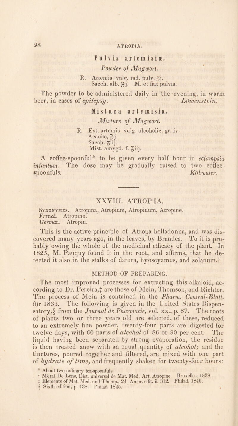 Pii.lv is artemisiae. Powder of Mugwort. R. Artemis, vulg. rad. pulv. gj. Sacch. alb. M. et fiat pulvis. The powder to be administered daily in the evening, in warm beer, in cases of epilepsy. Lowenstein. M i s t u r a a r t e m i s i a, Mixture of Mugwort. R. Ext. artemis. vulg. alcoholic, gr. iv. Acacise, ►)]. Sacch. ppij. Mist, amygd. f. ^iij. A coffee-spoonful* to be given every half hour in eclampsia infantum. The dose may be gradually raised to two coffee- spoonfuls. Kolreuter. XXVIII. ATROP'IA. Synonymes. Atropina, Atropium, Atropinum, Atropine. French. Atropine. German. Atropin. This is the active principle of Atropa belladonna, and was dis- covered many years ago, in the leaves, by Brandes. To it is pro- bably owing the whole of the medicinal efficacy of the plant. In 1825, M. Pauquy found it in the root, and affirms, that he de- tected it also in the stalks of datura, hyoscyamus, and solanum.f METHOD OF PREPARING. The most improved processes for extracting this alkaloid, ac- cording to Dr. Pereira,:): are those of Mein, Thomson, and Richter. The process of Mein is contained in the Pharm. Central-Blali. fur 1833. The following is given in the United States Dispen- satory^ from the Journal de Pliarmacie, vol. xx., p. 87. The roots of plants two or three years old are selected, of these, reduced to an extremely fine powder, twenty-four parts are digested for twelve days, with 60 parts of alcohol of S6 or 90 per cent. The liquid having been separated by strong evaporation, the residue is then treated anew with an equal quantity of alcohol; and the tinctures, poured together and filtered, are mixed with one part of hydrate of lime, and frequently shaken for twenty-four hours: * About two ordinary tea-spoonfuls. t Merat De Lens, Diet, universel de Mat. Med. Art. Atropine. Bruxelles, 1838. t Elements of Mat. Med. and Therap., 2d. Amer. edit. ii. 312. Philad. 1846. § Sixth edition, p. 138. Philad. 1845. ,