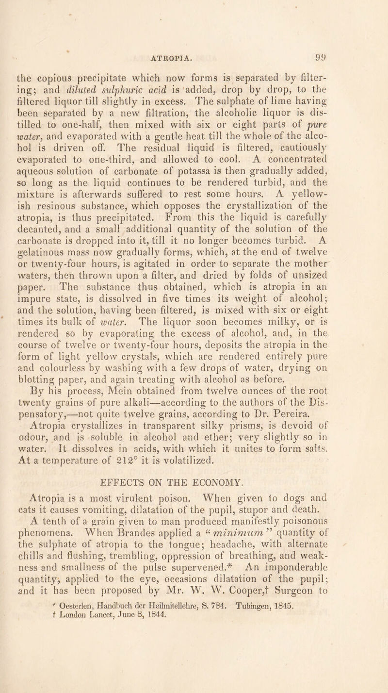 the copious precipitate which now forms is separated by filter- ing; and diluted sulphuric acid is 'added, drop by drop, to the filtered liquor till slightly in excess. The sulphate of lime having been separated by a new filtration, the alcoholic liquor is dis- tilled to one-half, then mixed with six or eight parts of pure water, and evaporated with a gentle heat till the whole of the alco- hol is driven off. The residual liquid is filtered, cautiously evaporated to one-third, and allowed to cool. A concentrated aqueous solution of carbonate of potassa is then gradually added, so long as the liquid continues to be rendered turbid, and the mixture is afterwards suffered to rest some hours. A yellow- ish resinous substance, which opposes the ciystallization of the atropia, is thus precipitated. From this the liquid is carefully decanted, and a small additional quantity of the solution of the carbonate is dropped into it, till it no longer becomes turbid. A gelatinous mass now gradually forms, which, at the end of twelve or twenty-four hours, is agitated in order to separate the mother waters, then thrown upon a filter, and dried by folds of unsized paper. The substance thus obtained, which is atropia in an impure state, is dissolved in five times its weight of alcohol; and the solution, having been filtered, is mixed with six or eight times its bulk of water. The liquor soon becomes milky, or is rendered so by evaporating the excess of alcohol, and, in the course of twelve or twenty-four hours, deposits the atropia in the form of light yellow crystals, which are rendered entirely pure and colourless by washing with a few drops of water, drying on blotting paper, and again treating with alcohol as before. By his process, Mein obtained from twelve ounces of the root twenty grains of pure alkali—according to the authors of the Dis- pensatory,—not quite twelve grains, according to Dr. Pereira. Atropia crystallizes in transparent silky prisms, is devoid of odour, and is soluble in alcohol and ether; very slightly so in water. It dissolves in acids, with which it unites to form salts. At a temperature of 212° it is volatilized. EFFECTS ON THE ECONOMY. Atropia is a most virulent poison. When given to dogs and cats it causes vomiting, dilatation of the pupil, stupor and death. A tenth of a grain given to man produced manifestly poisonous phenomena. When Brandes applied a “minimum ” quantity of the sulphate of atropia to the tongue; headache, with alternate chills and flushing, trembling, oppression of breathing, and weak- ness and smallness of the pulse supervened.* An imponderable quantity, applied to the eye, occasions dilatation of the pupil; and it has been proposed by Mr. W. W. Cooper,t Surgeon to * Oesterlen, Handbuch der Heilmitellehre, S. 784. Tubingen, 1845. t London Lancet, June 8, 1844,