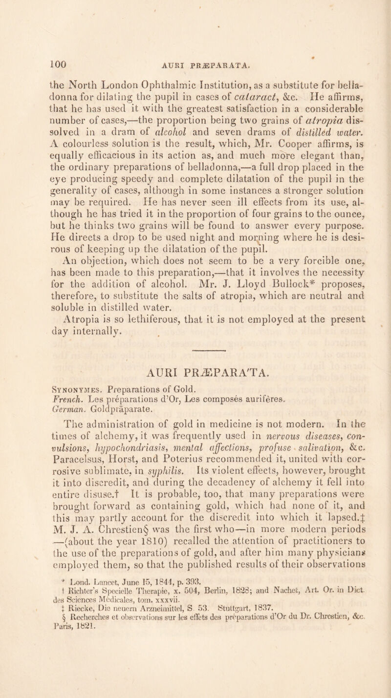 0 100 AUIII PR.2BPARATA. the North London Ophthalmic Institution, as a substitute for bella- donna for dilating the pupil in cases of cataract, &c. He affirms, that he has used it with the greatest satisfaction in a considerable number of cases,—the proportion being two grains of atropia dis- solved in a dram of alcohol and seven drams of distilled ivater. A colourless solution is the result, which, Mr. Cooper affirms, is equally efficacious in its action as, and much more elegant than, the ordinary preparations of belladonna,—a full drop placed in the eye producing speedy and complete dilatation of the pupil in the generality of cases, although in some instances a stronger solution may be required. He has never seen ill effects from its use, al- though he has tried it in the proportion of four grains to the ounce, but he thinks two grains will be found to answer every purpose. He directs a drop to be used night and morning where he is desi- rous of keeping up the dilatation of the pupil. An objection, which does not seem to be a very forcible one, has been made to this preparation,—that it involves the necessity for the addition of alcohol. Mr. J. Lloyd Bullock* proposes, therefore, to substitute the salts of atropia, which are neutral and soluble in distilled water. Atropia is so lethiferous, that it is not employed at the present day internally. AURI PRiEPARA'TA. Synonymes. Preparations of Gold. French. Les preparations d’Or, Les composes auriferes. German. Goldpraparate. The administration of gold in medicine is not modern. In the times of alchemy, it was frequently used in nervous diseases, con- vulsions, hypochondriasis, mental affections, profuse salivation, & c. Paracelsus, Horst, and Poterius recommended it, united with cor- rosive sublimate, in syphilis. Its violent effects, however, brought it into discredit, and during the decadency of alchemy it fell into entire disuse.f It is probable, too, that many preparations were brought forward as containing gold, which had none of it, and this may partly account for the discredit into which it lapsed.;}: M. J. A. Chrestien§ was the first who—in more modern periods —(about the year 1810) recalled the attention of practitioners to the use of the preparations of gold, and after him many physicians employed them, so that the published results of their observations * Lond. Lancet, June K>, 1341, p. 393. t Richter’s Specielle Therapie, x. 504, Berlin, 1823; and Nachet, Art Or. in Diet des Sciences Medicates, tom. xxxvii. X Riecke, Die neuern Arzneimittel, S 53. Stuttgart, 1837. § Recherches et observations sur les eflets des preparations d’Or du Dr. Chrestien, &c. Paris, 1821.