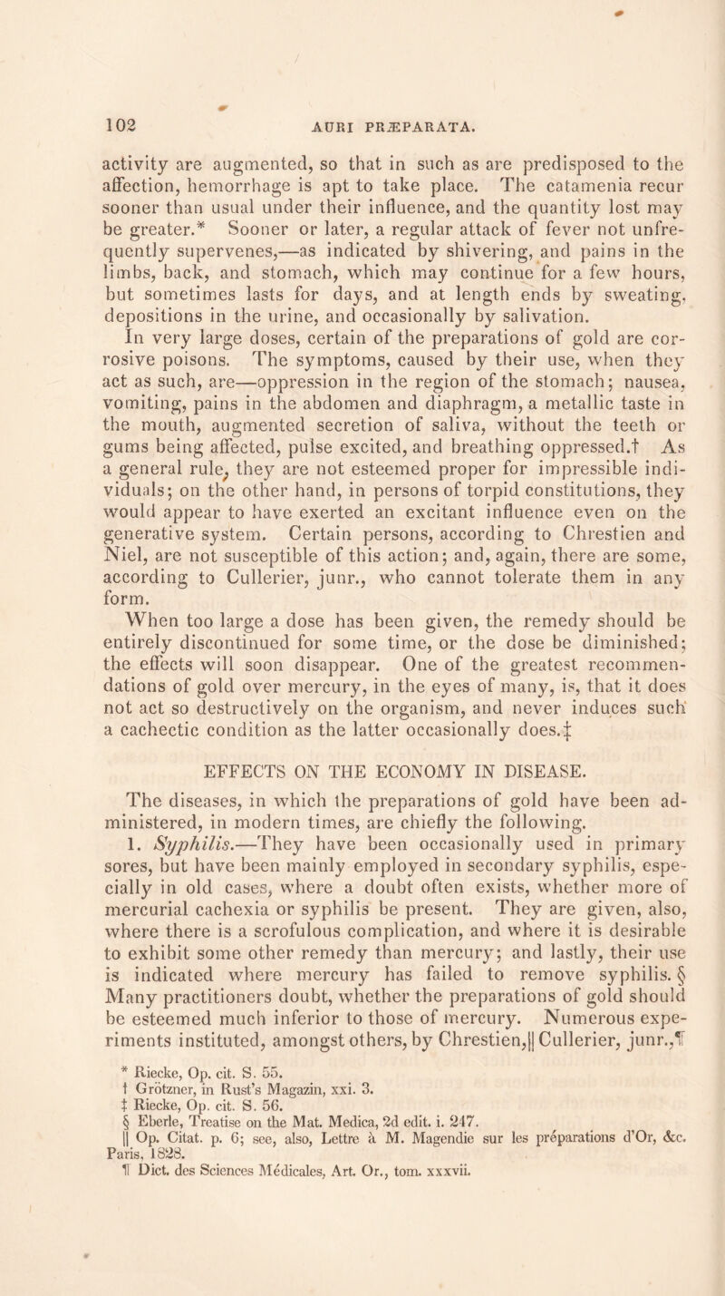 activity are augmented, so that in such as are predisposed to the affection, hemorrhage is apt to take place. The catamenia recur sooner than usual under their influence, and the quantity lost may be greater.* Sooner or later, a regular attack of fever not unfre- quently supervenes,—as indicated by shivering, and pains in the limbs, back, and stomach, which may continue for a few hours, but sometimes lasts for days, and at length ends by sweating, depositions in the urine, and occasionally by salivation. In very large closes, certain of the preparations of gold are cor- rosive poisons. The symptoms, caused by their use, when they act as such, are-—oppression in the region of the stomach; nausea, vomiting, pains in the abdomen and diaphragm, a metallic taste in the mouth, augmented secretion of saliva, without the teeth or gums being affected, pulse excited, and breathing oppressed.t As a general rule; they are not esteemed proper for impressible indi- viduals; on the other hand, in persons of torpid constitutions, they would appear to have exerted an excitant influence even on the generative system. Certain persons, according to Chrestien and Niel, are not susceptible of this action; and, again, there are some, according to Cullerier, junr., who cannot tolerate them in any form. When too large a dose has been given, the remedy should be entirely discontinued for some time, or the dose be diminished; the effects will soon disappear. One of the greatest recommen- dations of gold over mercury, in the eyes of many, is, that it does not act so destructively on the organism, and never induces such a cachectic condition as the latter occasionally does4 EFFECTS ON THE ECONOMY IN DISEASE. The diseases, in which the preparations of gold have been ad- ministered, in modern times, are chiefly the following. 1. Syphilis.—They have been occasionally used in primary sores, but have been mainly employed in secondary syphilis, espe- cially in old cases, where a doubt often exists, whether more of mercurial cachexia or syphilis be present. They are given, also, where there is a scrofulous complication, and where it is desirable to exhibit some other remedy than mercury; and lastly, their use is indicated where mercury has failed to remove syphilis. § Many practitioners doubt, whether the preparations of gold should be esteemed much inferior to those of mercury. Numerous expe- riments instituted, amongst others, by Chrestien,|] Cullerier, junr.,IF * Riecke, Op. cit. S. 55. t Grotzner, in Rust’s Magazin, xxi. 3. t Riecke, Op. cit. S. 56. § Eberle, Treatise on the Mat. Medica, 2d edit. i. 217. || Op. Citat. p. 6; see, also, Lettre a M. Magendie sur les preparations d’Or, &c, Paris, 1828. H Diet, des Sciences Medicates, Art Or., tom. xxxvii.