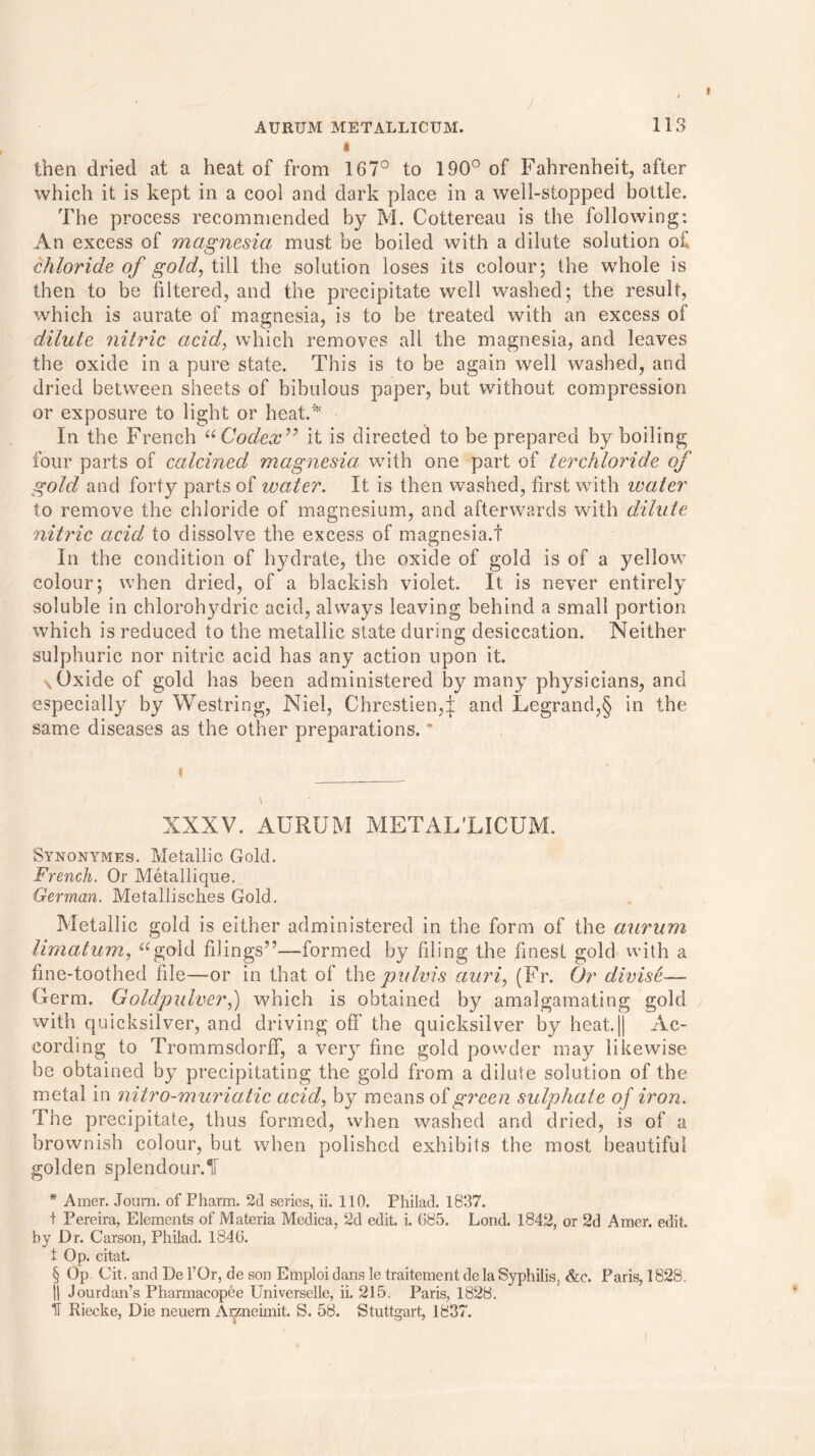 then dried at a heat of from 167° to 190° of Fahrenheit, after which it is kept in a cool and dark place in a well-stopped bottle. The process recommended by M. Cottereau is the following: An excess of magnesia must be boiled with a dilute solution of chloride of gold, till the solution loses its colour; the whole is then to be filtered, and the precipitate well washed; the result, which is aurate of magnesia, is to be treated with an excess of dilute nitric acid, which removes all the magnesia, and leaves the oxide in a pure state. This is to be again well washed, and dried between sheets of bibulous paper, but without compression or exposure to light or heat.* In the French “Codex” it is directed to be prepared by boiling four parts of calcined magnesia with one part of terchloride of gold and forty parts of ivater. It is then washed, first with water to remove the chloride of magnesium, and afterwards with dilute nitric acid to dissolve the excess of magnesia.! In the condition of hydrate, the oxide of gold is of a yellow colour; when dried, of a blackish violet. It is never entirely soluble in chlorohydric acid, always leaving behind a small portion which is reduced to the metallic state during desiccation. Neither sulphuric nor nitric acid has any action upon it. NOxide of gold has been administered by many physicians, and especially by Westring, Niel, Chrestien,^: and Legrand,§ in the same diseases as the other preparations. t XXXV. AURUM METAL'LI CUM. Synonymes. Metallic Gold. French. Or Metallique. German. Metallisches Gold. Metallic gold is either administered in the form of the aurum limatum, “gold filings7’—formed by filing the finest gold with a fine-toothed file—or in that of the pulvis auri, (Fr. Or divise— Germ. Goldpulver,) which is obtained by amalgamating gold with quicksilver, and driving off the quicksilver by heat.|| Ac- cording to Trommsdorff, a very fine gold powder may likewise be obtained by precipitating the gold from a dilute solution of the metal in nitro-muriatic acid, by means of green sulphate of iron. The precipitate, thus formed, when washed and dried, is of a brownish colour, but when polished exhibits the most beautiful golden splendour.! * Amer. Journ. of Pharm. 2d series, ii. 110. Philad. 1837. t Pereira, Elements of Materia Medica, 2d edit. i. 685. Lond. 1842, or 2d Amer. edit, by Dr. Carson, Philad. 1846. t Op. citat. § Op Cit. and De 1’Or, de son Etnploi dans le traitement de la Syphilis. &c. Paris, 1828. |1 Jourdan’s Pharmacopee Universelle, ii. 215. Paris, 1828. IT Riecke, Die neuern Arzneimit. S. 58. Stuttgart, 1837.