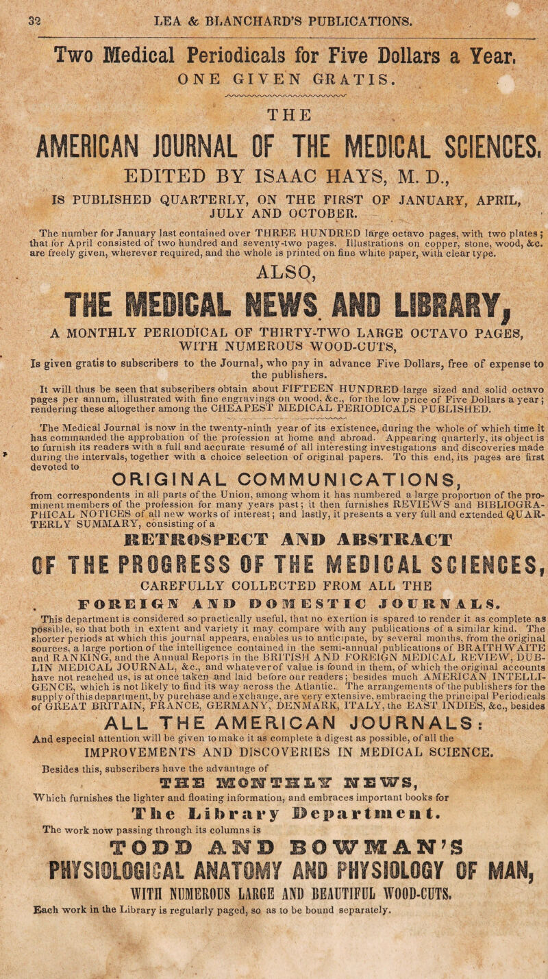 Two Medical Periodicals for Five Dollars a Year, ONE GIVEN GRATIS. THE AMERICAN JOURNAL OF THE MEDICAL SCIENCES, EDITED BY ISAAC HAYS, M. D., IS PUBLISHED QUARTERLY, ON THE FIRST OF JANUARY, APRIL, JULY AND OCTOBER. The number for January last contained over THREE HUNDRED large octavo pages, with two plates ; that for April consisted of two hundred and seventy-two pages. Illustrations on copper, stone, wood, &c. are freely given, wherever required, and the whole is printed on fine white paper, with clear type. ALSO, THE MEDICAL NEWS AND LIBRARY, A MONTHLY PERIODICAL OF THIRTY-TWO LARGE OCTAVO PAGES, WITH NUMEROUS WOOD-CUTS, Is given gratis to subscribers to the Journal, who pay in advance Five Dollars, free of expense to the publishers. It will thus be seen that subscribers obtain about FIFTEEN HUNDRED large sized and solid octavo pages per annum, illustrated with fine engravings on wood, &c., for the low price of Five Dollars a year; rendering these altogether among the CHEAPEST MEDICAL PERIODICALS PUBLISHED. The Medical Journal is now in the twenty-ninth year of its existence, during the whole of which time it has commanded the approbation of the profession at home and abroad. Appearing quarterly, its object is to furnish its readers with a full and accurate resumd of all interesting investigations and discoveries made during the intervals, together with a choice selection of original papers. To this end, its pages are first devoted to ORIGINAL COMMUNICATIONS, from correspondents in all parts of the Union, among whom it has numbered a large proportion of the pro- minent members of the profession for many years past; it then furnishes REVIEWS and BIBLIOGRA- PHICAL NOTICES of all new works of interest; and lastly, it presents a very full and extended QUAR- TERLY SUMMARY, consisting of a RETROSPECT AND ARSTRACT OF THE PROGRESS OF THE MEDICAL SCIENCES, CAREFULLY COLLECTED FROM ALL THE FOREIGN AHTS* DOMESTIC JOURNALS. This department is considered so practically useful, that no exertion is spared to render it as complete as possible, so that both in extent and variety it may compare with any publications of a similar kind. The shorter periods at which this journal appears, enables us to anticipate, by several months, from the original sources, a large portion of the intelligence contained in the semi-annual publications of BRA1THWAITE and RANKING, and the Annual Reports in the BRITISH AND FOREIGN MEDICAL REVIEW, DUB- LIN MEDICAL JOURNAL, &c., and whatever of value is found in them, of which the original accounts have not reached us, is at once taken and laid before our readers; besides much AMERICAN INTELLI- GENCE, which is not likely to find its way across the Atlantic. The arrangements of the publishers for the supply ofthisdepartment, by purchase and exchange, are very extensive, embracing the principal Periodicals of GREAT BRITAIN, FRANCE, GERMANY, DENMARK, ITALY, the EAST INDIES, &c., besides ALL THE AMERICAN JOURNALS : And especial attention will be given to make it as complete a digest as possible, of all the IMPROVEMENTS AND DISCOVERIES IN MEDICAL SCIENCE. Besides this, subscribers have the advantage of IBS BSOIffTHXiir HEWS, Which furnishes the lighter and floating information, and embraces important books for The Library Departswe n t • The work now passing through its columns is TODD AND BOWMAN’S PHYSIOLOGICAL ANATOMY AND PHYSIOLOGY OF MAN, WITH NUMEROUS LARGE AND BEAUTIFUL WOOD-CUTS. Each work in the Library is regularly paged, so as to be bound separately.