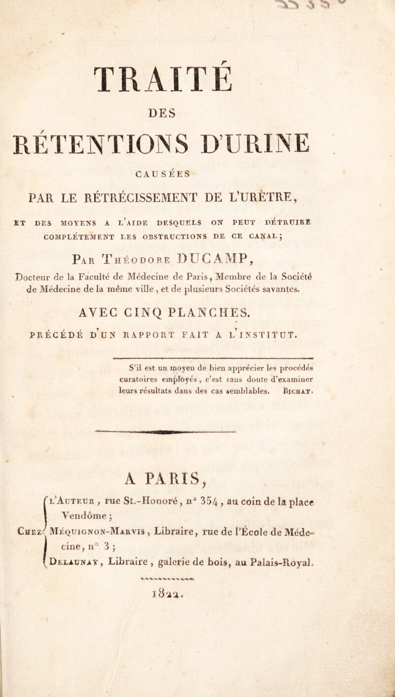 TRAITE DES RÉTENTIONS D’URINE CAUSÉES PAR LE RÉTRÉCISSEMENT DE L’URÈTRE, ET DES MOYENS A l’aIDE DESQUELS ON PEUT DÉTRUIRE COMPLÈTEMENT LES OBSTRUCTIONS DE CE CANAL; Par Théodore DUC AMP, Docteur de la Faculté de Médecine de Paris, Membre de la Société de Médecine de la même ville, et de plusieurs Sociétés savantes. AVEC CINQ PLANCHES. I PRÉCÉDÉ d’un rapport FAIT A l’INSTITUT. S’il est un moyen de bien apprécier les procédés curatoires employés , c’est sans doute d’examiner leurs résultats dans des cas semlilables. Bien AT. A PARIS, Tl’Auteur , rue St.-Honoré, ii° 354 ? Rh coin de la place 1 Vendôme ; Chez/ Méquignon-Marvis , Libraire, rue de l’École de Méde- I cine, 11° 3 ; (Delaünay, Libraire , galerie de bois, au Palais-RoyaL