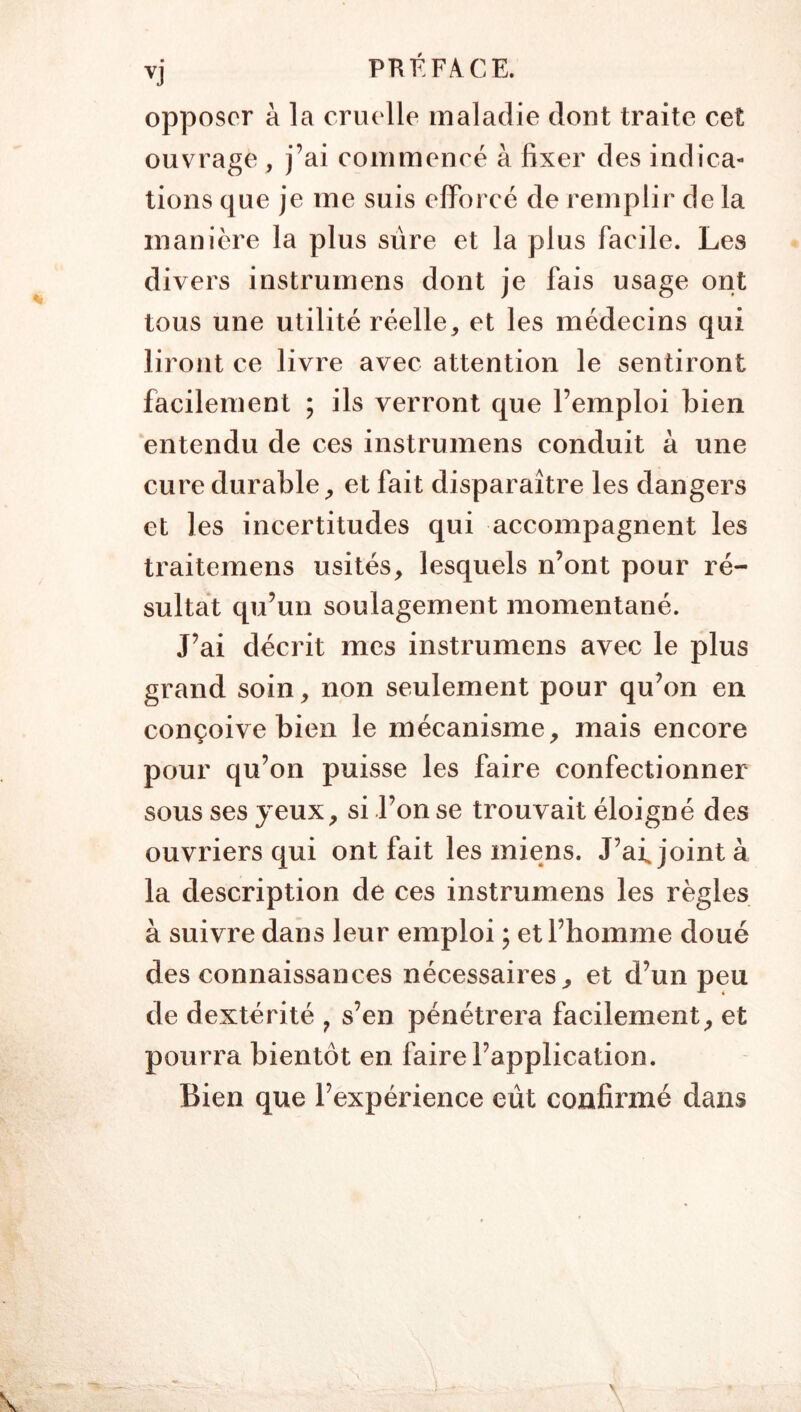 vj PRÉFACE. opposer à la cruelle maladie dont traite cet ouvrage , j’ai commencé à fixer des indica- tions que je me suis efforcé de remplir de la manière la plus sure et la plus facile. Les divers instrumens dont je fais usage ont tous une utilité réelle, et les médecins qui liront ce livre avec attention le sentiront facilement ; ils verront que l’emploi bien entendu de ces instrumens conduit à une cure durable, et fait disparaître les dangers et les incertitudes qui accompagnent les traitemens usités, lesquels n’ont pour ré- sultat qu’un soulagement momentané. J’ai décrit mes instrumens avec le plus grand soin, non seulement pour qu’on en conçoive bien le mécanisme, mais encore pour qu’on puisse les faire confectionner sous ses yeux, si l’on se trouvait éloigné des ouvriers qui ont fait les miens. J’af joint à la description de ces instrumens les règles à suivre dans leur emploi ; et l’homme doué des connaissances nécessaires, et d’un peu de dextérité ^ s’en pénétrera facilement, et pourra bientôt en faire l’application. Bien que l’expérience eût confirmé dans