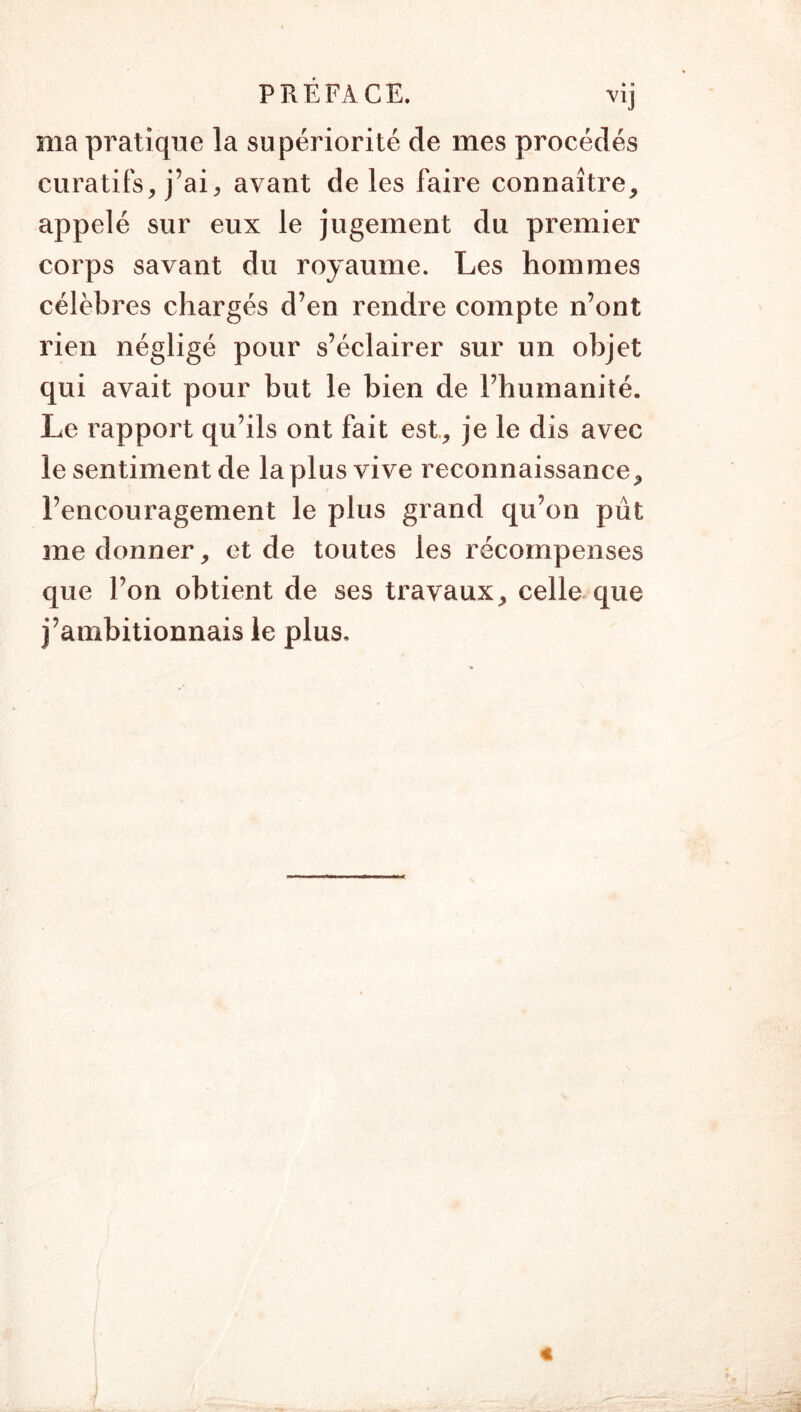 ma pratique la supériorité de mes procédés curatifs^ j’ai, avant de les faire connaître, appelé sur eux le jugement du premier corps savant du royaume. Les hommes célèbres chargés d’en rendre compte n’ont rien négligé pour s’éclairer sur un objet qui avait pour but le bien de l’humanité. Le rapport qu’ils ont fait est, je le dis avec le sentiment de la plus vive reconnaissance, l’encouragement le plus grand qu’on pût me donner, et de toutes les récompenses que l’on obtient de ses travaux, celle que j’ambitionnais le plus.