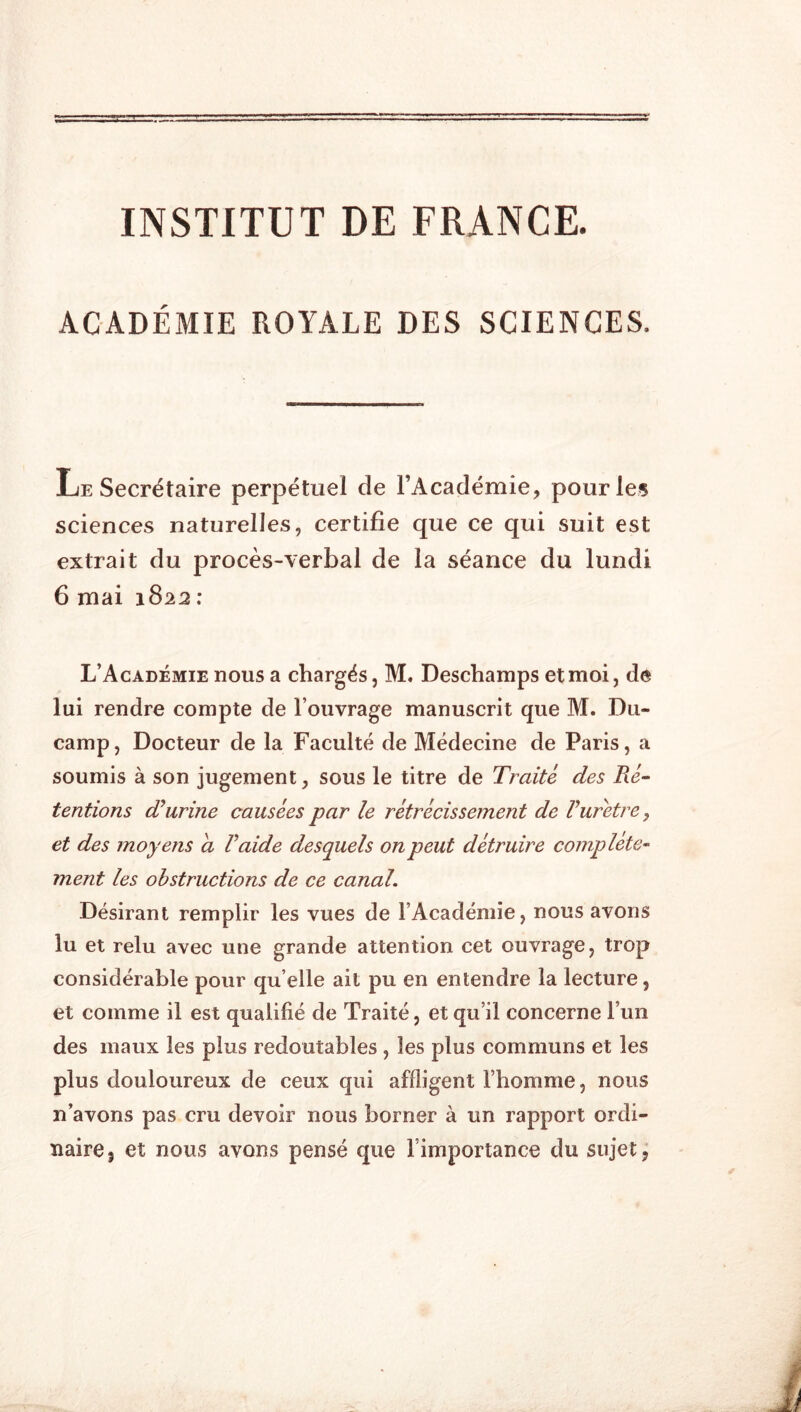 INSTITUT DE FRANCE. ACADÉMIE ROYALE DES SCIENCES. Le Secrétaire perpétuel de l’Académie, pour les sciences naturelles, certifie que ce qui suit est extrait du procès-verbal de la séance du lundi 6 mai 1822 ; L’Académie nous a chargés, M. Deschamps et moi, de lui rendre compte de l’ouvrage manuscrit que M. Dii- camp. Docteur de la Faculté de Médecine de Paris, a soumis à son jugement, sous le titre de Traité des Ré- tentions dourine causées par le rétrécissement de Vurètre, et des moyens a V aide desquels on peut détruire complète- ment les obstructions de ce canal. Désirant remplir les vues de l’Académie, nous avons lu et relu avec une grande attention cet ouvrage, trop considérable pour qu’elle ait pu en entendre la lecture, et comme il est qualifié de Traité, et qu’il concerne l’un des maux les plus redoutables , les plus communs et les plus douloureux de ceux qui affligent l’homme, nous n’avons pas cru devoir nous borner à un rapport ordi- naire, et nous avons pensé que l’importance du sujet.