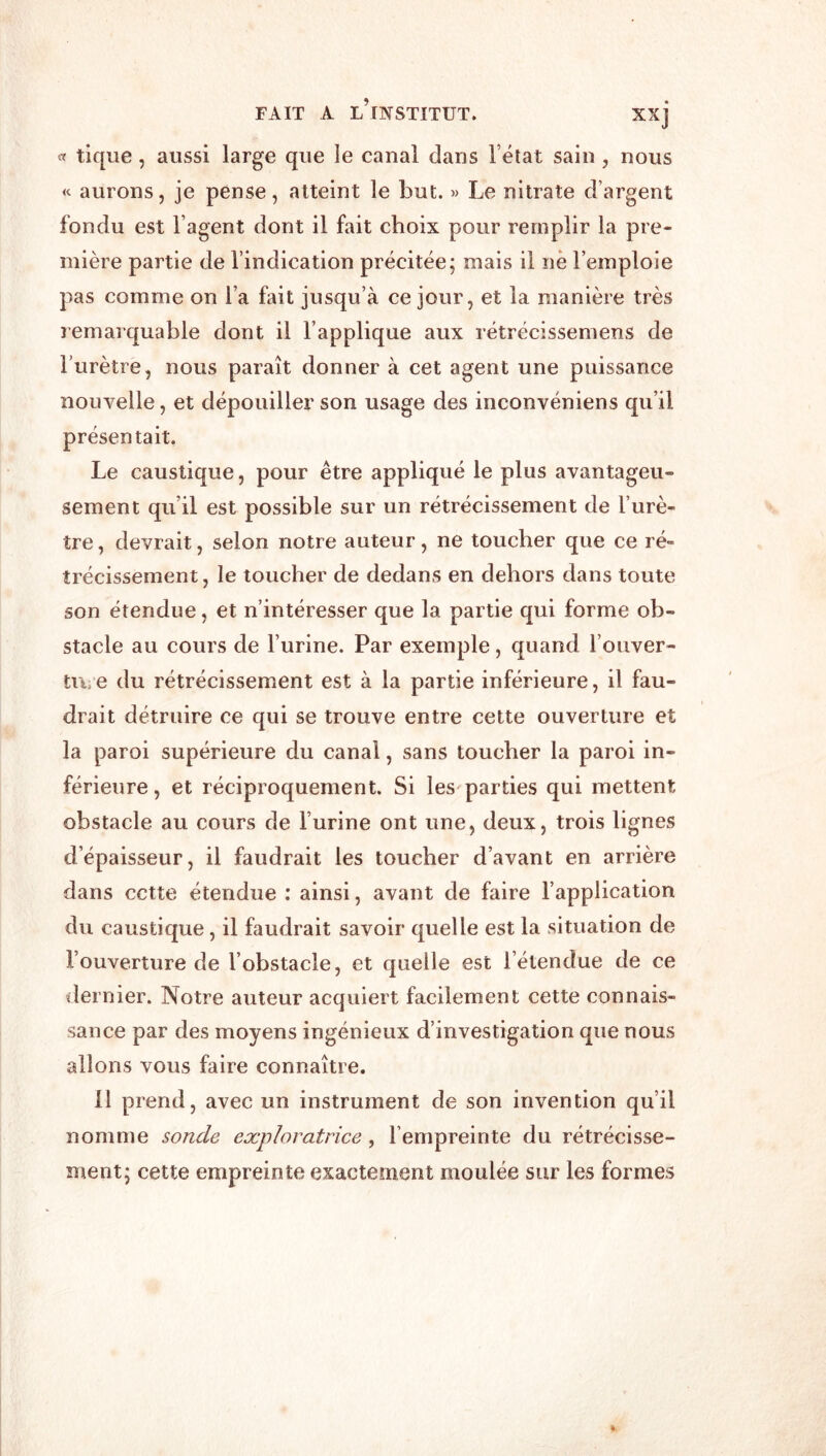 or tique, aussi large que le canal dans l’état sain, nous « aurons, je pense, atteint le but. « Le nitrate d’argent fondu est l’agent dont il fait choix pour remplir la pre- mière partie de l’indication précitée; mais il ne l’emploie pas comme on l’a fait jusqu’à ce jour, et la manière très remarquable dont il l’applique aux rétrécissemens de l’urètre, nous paraît donner à cet agent une puissance nouvelle, et dépouiller son usage des inconvéniens qu’il présentait. Le caustique, pour être appliqué le plus avantageu- sement qu’il est possible sur un rétrécissement de l’urè- tre , devrait, selon notre auteur, ne toucher que ce ré- trécissement , le toucher de dedans en dehors dans toute son étendue, et n’intéresser que la partie qui forme ob- stacle au cours de l’urine. Par exemple, quand l’oiiver- ti\. e du rétrécissement est à la partie inférieure, il fau- drait détruire ce qui se trouve entre cette ouverture et la paroi supérieure du canal, sans toucher la paroi in- férieure , et réciproquement. Si les parties qui mettent obstacle au cours de l’urine ont une, deux, trois lignes d’épaisseur, il faudrait les toucher d’avant en arrière dans cette étendue : ainsi, avant de faire l’application du caustique, il faudrait savoir quelle est la situation de l’ouverture de l’obstacle, et quelle est l’étendue de ce dernier. Notre auteur acquiert facilement cette connais- sance par des moyens ingénieux d’investigation que nous allons vous faire connaître. 11 prend, avec un instrument de son invention qu’il nomme sonde exploratrice, l’empreinte du rétrécisse- ment; cette empreinte exactement moulée sur les formes