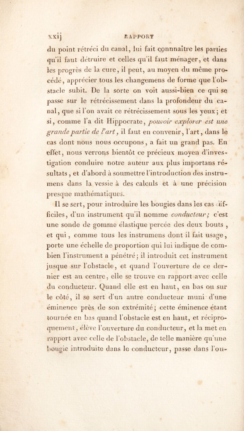 (lu point rétréci du canal, lui fait connnaître les parties qu’ii faut détruire et celles qu’il faut ménager, et dans les progrès de la cure, il peut, au moyen du même pro- cédé , apprécier tous les cliangemens de forme que l’ob- stacle subit. De la sorte on voit aussi-bien ce qui se passe sur le rétrécissement dans la profondeur du ca- nal, que si l’on avait ce rétrécissement sous les yeux; et si, comme l’a dit Hippocrate, pouvoir explorer est une grande partie de Fart, il faut en convenir, l’art, dans le cas dont nous nous occupons, a fait un grand pas. En effet, nous verrons bientôt ce précieux moyen d’inves- tigation conduire notre auteur aux plus importans ré- sultats , et d’abord à soumettre l’introduction des instru- mens dans la vessie à des calculs et à une précision presque mathématiques. Il se sert, pour introduire les bougies dans les cas dif- ficiles, d’ un instrument qu’il nomme conducteur ; c’est une sonde de gomme élastique percée des deux bouts , et qui, comme tous les instrumens dont il fait usage, porte une échelle de proportion qui lui indique de com- bien l’instrument a pénétré; il introduit cet instrument jusque sur l’obstacle, et quand l’ouverture de ce der- nier est au centre, elle se trouve en rapport avec celle du conducteur. Quand elle est en haut, en bas ou sur le côté, il se sert d’un autre conducteur muni d’une éminence près de son extrémité; cette éminence étant tournée en bas quand l’obstacle est en haut, et récipro- quement, élève l’ouverture du conducteur, et la met en rapport avec celle de l’obstacle, de telle manière qu’une bougie introduite dans le conducteur, passe dans l’on-