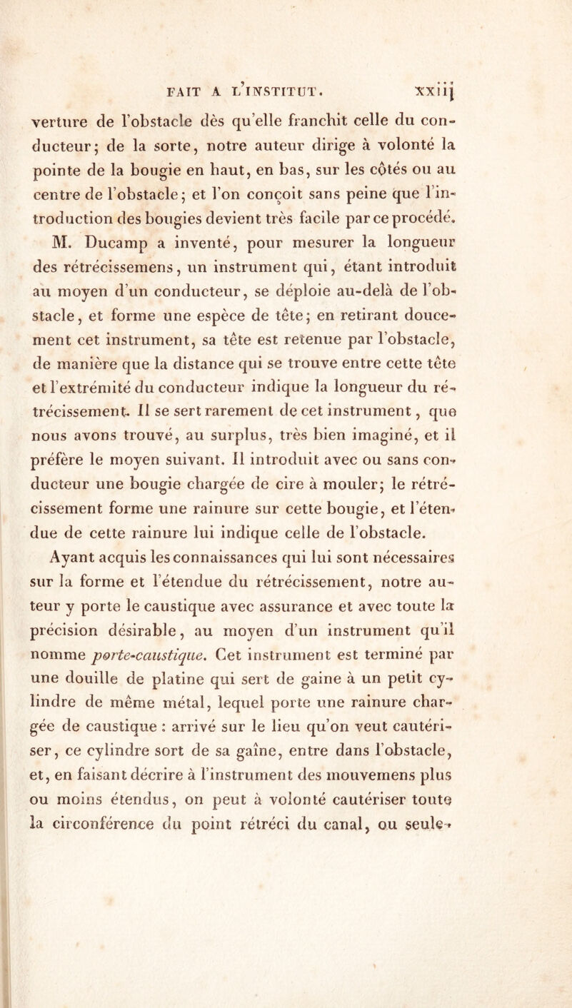 verture de l’obstacle dès qu’elle franchit celle du con- ducteur; de la sorte, notre auteur dirige à volonté la pointe de la bougie en haut, en bas, sur les cotés ou au centre de l’obstacle; et l’on conçoit sans peine que l’in- troduction des bougies devient très facile par ce procédé. M. Ducamp a inventé, pour mesurer la longueur des rétrécissemens, un instrument qui, étant introduit au moyen d’un conducteur, se déploie au-delà de l’ob- stacle , et forme une espèce de tête ; en retirant douce- ment cet instrument, sa tête est retenue par l’obstacle, de manière que la distance qui se trouve entre cette tête et l’extrémité du conducteur indique la longueur du ré- trécissement. 11 se sert rarement de cet instrument, que nous avons trouvé, au surplus, très bien imaginé, et il préfère le moyen suivant. 11 introduit avec ou sans con- ducteur une bougie chargée de cire à mouler; le rétré- cissement forme une rainure sur cette bougie, et l’éten- due de cette rainure lui indique celle de l’obstacle. Ayant acquis les connaissances qui lui sont nécessaires sur la forme et l’étendue du rétrécissement, notre au- teur y porte le caustique avec assurance et avec toute la précision désirable, au moyen d’un instrument qu’il nomme porte^caustique. Cet instrument est terminé par une douille de platine qui sert de gaine à un petit cy- lindre de même métal, lequel porte une rainure char- gée de caustique : arrivé sur le lieu qu’on veut cautéri- ser, ce cylindre sort de sa gaine, entre dans l’obstacle, et, en faisant décrire à l’instrument des mouvemens plus ou moins étendus, on peut à volonté cautériser toute la circonférence du point rétréci du canal, ou seule-