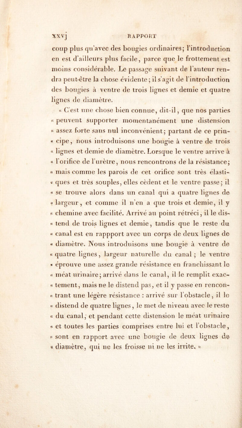 XXVj coup plus qu’avec des bougies ordinaires; l’introduction en est d’ailleurs plus facile, parce que le frottement est moins considérable. Le passage suivant de l’auteur ren- dra peut-être la chose évidente; il s’agit de rintroduction des bougies à ventre de trois lignes et demie et quatre lignes de diamètre. « C’est une chose bien connue, dit-il, que nos parties « peuvent supporter momentanément une distension « assez forte sans nul inconvénient; partant de ce prin- « cipe, nous introduisons une bougie à ventre de trois « lignes et demie de diamètre. Lorsque le ventre arrive à « l’orifice de rurètre, nous rencontrons de la résistance; « mais comme les parois de cet orifice sont très élasll- « ques et très souples, elles cèdent et le ventre passe; il « se trouve alors dans un canal qui a quatre lignes de largeur, et comme il n’en a que trois et demie, il y « chemine avec fiicllité. Arrivé au point rétréci, il le dis- « tend de trois lignes et demie, tandis que le reste du « canal est en rappport avec un corps de deux lignes de « diamètre. Nous introduisons une bouaie à ventre de «quatre lignes, largeur naturelle du canal; le ventre « éprouve une assez grande résistance en franchissant le « méat urinaire; arrivé dans le canal, il le remplit exac- « tement, mais ne le distend pas, et il y passe en rencon- « trant une légère résistance : arrivé sur l’obstacle, il le « distend de quatre lignes, le met de niveau avec le reste « du canal* et pendant cette distension le méat urinaire « et toutes les parties comprises entre lui et l’obstacle, « sont en rapport avec une bougie de deux lignes « diamètre, qui ne les froisse ni ne les irrite. »