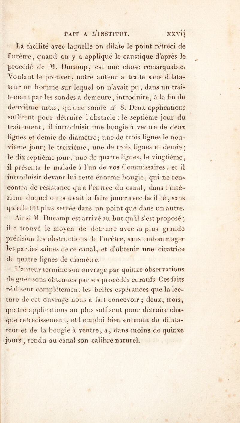 Là facilité avec laquelle on dilate le point rétréci de l’urètre, quand on y a appliqué le caustique d’après le procédé de M. Ducamp, est une chose remarquable» Voulant le prouver, notre auteur a traité sans dilata- teur un homme sur lequel on n’avait pu, dans un trai- tement par les sondes à demeure, introduire, à la fin du deuxième mois, qu’une sonde n° 8. Deux applications sullirent pour détruire l’obstacle : le septième jour du traitement, il introduisit une bougie à ventre de deux lignes et demie de diamètre; une de trois lignes le neu- vième jour; le treizième, une de trois lignes et demie; le dix-septième jour, une de quatre lignes; le vingtième, il présenta le malade à l’un de vos Commissaires, et il inti'oduisit devant lui cette énorme bougie, qui ne ren- contra de résistance qu’à l’entrée du canal, dans l’inté- rieur duquel on pouvait la faire jouer avec facilité , sans qu elle fût plus serrée dans un point que dans un autre. Ainsi M. Ducamp est arrivé au but qu’il s’est proposé ; il a trouvé le moyen de détruire avec la plus grande précision les obstructions de l’urètre, sans endommager les parties saines de ce canal, et d’obtenir une cicatrice de quatre lignes de diamètre. L’auteur termine son ouvrage par quinze observations de guérisons obtenues par ses procédés curatifs. Ces laits réalisent complètement les belles espéiances que la lec- ture de cet ouvrage nous a fait concevoir ; deux, trois, quatre applications au plus suffisent pour détruire cha- que rétrécissement, et l’emploi bien entendu du dilata- teur et de la bougie à ventre, a, dans moins de quinze jours , rendu au canal son calibre naturel.