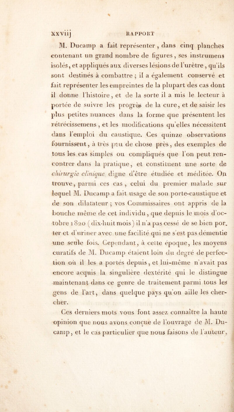 XXVllj M. DiiCtanip a fait représenter , dans cinq planches contenant un grand nombre de figures, ses instrumens isolés, et appliqués aux diverses lésions de l’urètre , qu’ils sont destinés à combattre ; il a également conservé et fait représenter les empreintes de la plupart des cas dont il donne fhistoire, et de la sorte il a mis le lecteur à portée de suivi e les progrès de la cure, et de saisir les plus petites nuances dans la forme que présentent les rélrécissemens , et les modifications qu elles nécessitent dans l’emploi du caustique. Ces quinze observations fournissent, à très peu de chose près, des exemples de tous les cas simples ou compliqués que l’on peut ren- contrer dans la pratique, et constituent une sorte de chirurgie clinique tligne d’être étudiée et méditée. On trouve, parmi ces cas , celui du premier malade sur lequel M. Ducamp a fait usage de son porte-caustique et de son dilatateur ; vos Commissaires ont appris de la bouche même de cet individu, que depuis le mois d’oc- tobre 1820 ( dix-huit mois ) il n’a pas cessé de se bien por. ter et d’uriner avec une facilité qui ne s’est pas démentie une seule fois. Cependant, à ceite époque, les moyens curatifs de M. Ducamp étaient loin du degré de perfec- tion où il les a portés depuis, et lui-même n’avait pas encore acquis la singulière dextérité qui le distingue maintenant dans ce genre de traitement parmi tous les gens de fart, dans quelque pays qu’on aille les cher- cher. Ces derniers mots vous font assez connaître la haute opinion que nous avons conçue de l’ouvrage de M. Du- camp, et le cas particulier que nous faisons de fauteur,