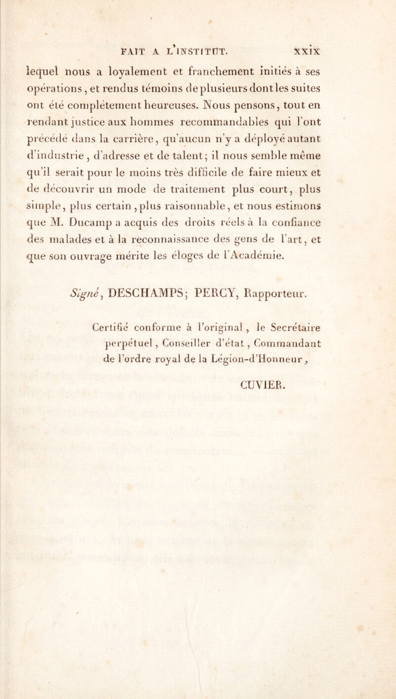 FAIT A l’iNSTITÜT. lequel nous a loyalement et franchement initiés à ses opérations, et l'endus témoins de plusieurs dont les suites ont été complètement heureuses. Nous pensons, tout en rendant justice aux hommes recommandables qui Font précédé dans la carrière, qu’aucun n’y a déployé autant d’industrie, d’adresse et de talent; il nous semble même qu’il serait pour le moins très difficile de faire mieux et de découvrir un mode de traitement plus court, plus simple, plus certain ,plus raisonnable, et nous estimons que M. Ducarnp a acquis des droits réels à la confiance des malades et à la reconnaissance des gens de Fart, et que son ouvrage mérite les éloges de l’Académie. Signé^ DESCHAMPS; PERCY, Rapporteur. Certifié conforme à Foriginai , le Secrétaire perpétue] , Conseiller d’état, Commandant de l’ordre royal de la Légion-d’Honneur CUVIER.