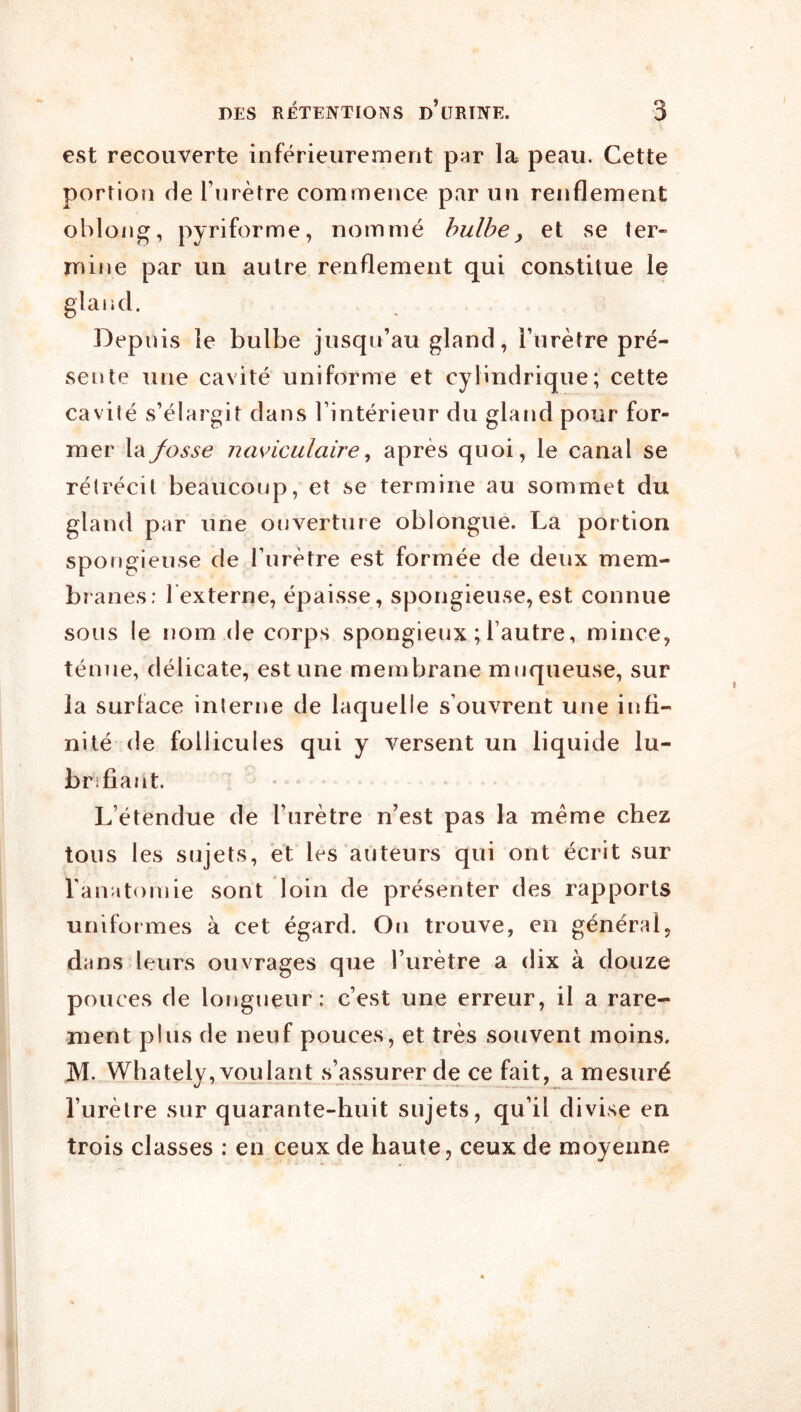 est recouverte inférieurement par la peau. Cette portion de l’nrètre commence par un renflement oblong, pyriforme, nommé bulbe, et se ter- mine par un autre renflement qui constitue le gland. Depuis le bulbe jusqu’au gland, l’urètre pré- sente une cavité uniforme et cylindrique; cette cavilé s’élargit dans l’intérieur du gland pour for- mer \‘dfosse uaviculaire, après quoi, le canal se rétrécit beaucoup, et se termine au sommet du gland par une ouverture oblongue. La portion spongieuse de Turètre est formée de deux mem- branes: 1 externe, épaisse, spongieuse,est connue sous le nom (le corps spongieux ; l’autre, mince, ténue, délicate, estime membrane muqueuse, sur la surlace interne de laquelle s’ouvrent une infi- nité de follicules qui y versent un liquide lu- brifiant. L’étendue de l’urètre n’est pas la même chez tous les sujets, et les auteurs qui ont écrit sur l'anatomie sont loin de présenter des rapports uniformes à cet égard. On trouve, en général, dans leurs ouvrages que l’urètre a dix à douze pouces de longueur: c’est une erreur, il a rare- ment plus de neuf pouces, et très souvent moins. M. Whately,v(}ulant s’assurer (le ce fait, a mesuré l’urètre sur quarante-huit sujets, qu’il divise en trois classes ; en ceux de haute, ceux de moyenne