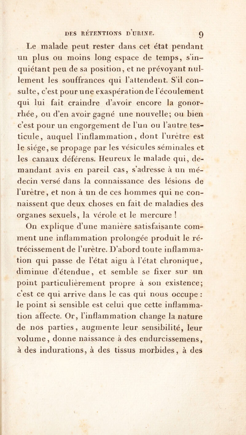 Le malade peut rester dans cet état pendant un plus ou moins long espace de temps, s’in- quiétant peu de sa position, et ne prévoyant nul- lement les souffrances qui l’attendent. S’il con- sulte, c’est pour une exaspération de l’écoulement qui lui fait craindre d’avoir encore la gonor- rhée, ou d’en avoir gagné une nouvelle; ou bien c’est pour un engorgement de l’un ou l’autre tes- ticule, auquel l’inflammation, dont l’urètre est le siège, se propage par les vésicules séminales et les canaux déférens. Heureux le malade qui, de- mandant avis en pareil cas, s’adresse à un mé- decin versé dans la connaissance des lésions de l’urètre, et non à un de ces hommes qui ne con- naissent que deux choses en fait de maladies des organes sexuels, la vérole et le mercure ! On explique d’une manière satisfaisante com- ment une inflammation prolongée produit le ré- trécissement de l’urètre. D’abord toute inflamma- tion qui passe de l’état aigu à l’état chronique, diminue d’étendue, et semble se fixer sur un point particulièrement propre à son existence; c’est ce qui arrive dans le cas qui nous occupe : le point si sensible est celui que cette inflamma- tion affecte. Or, l’inflammation change la nature de nos parties, augmente leur sensibilité, leur volume, donne naissance à des endurcissemens, à des indurations, à des tissus morbides, à des