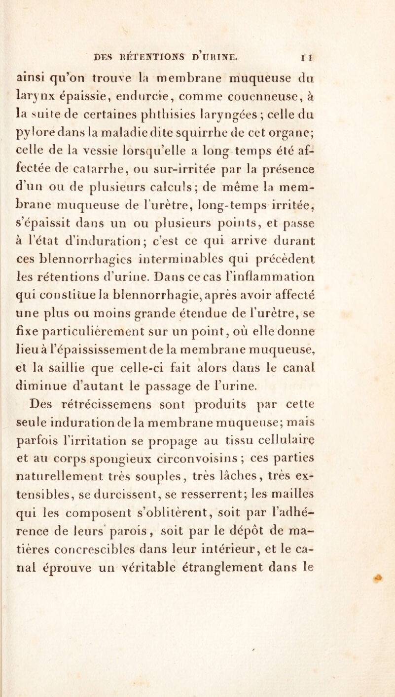 ainsi qu’on trouve la membrane muqueuse du larynx épaissie, endurcie, comme couenneuse, à la suite de certaines phthisies laryngées ; celle du pylore dans la maladie dite squirrhe de cet organe; celle de la vessie lorsqu’elle a long temps été af- fectée de catarrhe, ou sur-irritée par la présence d’un ou de plusieurs calculs; de même la mem- brane muqueuse de rurètre, long-temps irritée, s’épaissit dans un ou plusieurs points, et passe à l’état d’induration; c’est ce qui arrive durant ces blennorrhagies interminables qui précèdent les rétentions d’urine. Dans ce cas l’inflammation qui constitue la blennorrhagie, après avoir affecté une plus ou moins grande étendue de l’urètre, se fixe particulièrement sur un point, où elle donne lieu à l’épaississement de la membrane muqueuse, et la saillie que celle-ci fait alors dans le canal diminue d’autant le passage de l’urine. Des rétrécissemens sont produits par cette seule induration de la membrane muqueuse; mais parfois l’irritation se propage au tissu cellulaire et au corps spongieux circonvoisins ; ces parties naturellement très souples, très lâches, très ex- tensibles, se durcissent, se resserrent; les mailles qui les composent s’oblitèrent, soit par l’adhé- rence de leurs parois, soit par le dépôt de ma- tières concrescibles dans leur intérieur, et le ca- nal éprouve un véritable étranglement dans le