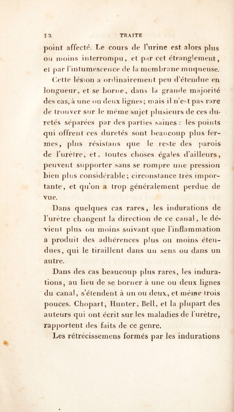 point affecté. Le cours de l’urine est alors plus ou moins interrompu, et p.m cet étranglement, el par rintumescence de la membrane muqueuse. Otte lésion a orrlinairement peu (réteudue en longueur, et se borne, dans la grande majorilé des cas, à une ou deux lignes; mais il n'e.‘ t pas rare de trouver sur le même sujet j)bisieurs de ces du- retés séparées par des parties saines : les points qui offrent ces duretés sont beaucoup plus fer- mes, plus résista ns que le reste des parois de Turèire, et, toutes choses égales d’ailleurs, peuvent stqiporter sans se rompre une pression bien plus considérable; circonstance très impor- tante, et qu’oii a trop généralement perdue de vue. Dans quelques cas rares, les indurations de l’urètre changent la direction de ce canal, le dé- vient plus ou moins suivant que l’inflammation a produit des adhérences plus ou moins éten- dues, qui le tiraillent dans un .sens ou dans un autre. Dans des cas beaucoup plus rares, les indura- tions, au lieu de se borner à une ou deux lignes du canal, s’étendent à un ou deux, et même trois pouces. Chopart, Hunter, Bell, et la plupart des auteurs qui ont écrit sur les maladies de l’urètre, rapportent des faits de ce genre. Les rélrécissemens formés par les indurations