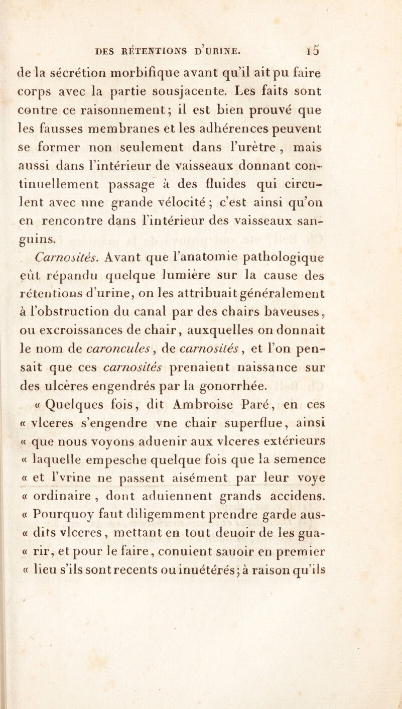 de la sécrétion morbifique avant qu’il ait pu faire corps avec la partie sousjacente. Les faits sont contre ce raisonnement; il est bien prouvé que les fausses membranes et les adhérences peuvent se former non seulement dans l’urètre , mais aussi dans l’intérieur de vaisseaux donnant con- tinuel lement passage à des fluides qui circu- lent avec une grande vélocité ; c’est ainsi qu’on en rencontre dans l’intérieur des vaisseaux san- guins. Carnesités. Avant que l’anatomie pathologique eût répandu quelque lumière sur la cause des rétentions d’urine, on les attribuait généralement à l’obstruction du canal par des chairs baveuses, ou excroissances de chair, auxquelles on donnait le nom de caroncules ^ de carnosités, et l’on pen- sait que ces carnosités prenaient naissance sur des ulcères engendrés par la gonorrhée. « Quelques fois, dit Ambroise Paré, en ces « vlceres s’engendre vne chair superflue, ainsi « que nous voyons aduenir aux vlceres extérieurs « laquelle empesche quelque fois que la semence « et l’vrine ne passent aisément par leur voye « ordinaire , dont aduiennent grands accidens. « Pourquoy faut diligemment prendre garde aus- « dits vlceres, mettant en tout deuoir de les gua- « rir, et pour le faire, conuient sauoir en premier « lieu s’ils sont recents ou inuétérés ; à raison qu’ils