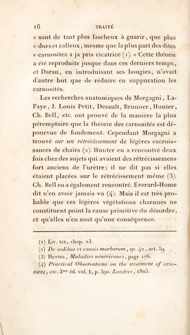 « sont de tant plus fascheux à guarir, que plus « durs et calleux , mesme que la plus part des dites « carnositez a ja pris cicatrice (i). » Cette théorie a été reproduite jusque dans ces derniers temps, et Daran, en introduisant ses bougies, n’avait d’autre but que de réduire en suppuration les carnosités. Les recherches anatomiques de Morgagni, La- Faye, J. Louis Petit, Desault, Brunner, Hunter, Ch. Bell, etc. ont prouvé de la manière la plus péremptoire que la théorie des carnosités est dé- pourvue de fondement. Cependant Morgagni a trouvé sur un rétrécissement de légères excrois- sances de chairs (9.). Hunter en a rencontré deux fois chez des sujets qui avaient des rétrécissemens fort anciens de l’urètre; il ne dit pas si elles étaient placées sur le rétrécissement meme (3). Ch. Bell en a également rencontré. Éverard-Home dit n’en avoir jamais vu (4). Mais il est très pro- bable que ces légères végétations charnues ne constituent point la cause primitive du désordre, et qu’elles n’en sont qu’une conséquence. (1) Liv. XIX, cliap. 23. (2) De sedibus et eausis morhorum , ep. 42 . art. 3q. , (3) Hunter, Maladies vénériennes^ 176. (4) Practical Observations on the trealment of strie- titres, etc. éd. vol. p. 390. Londres i8o5.