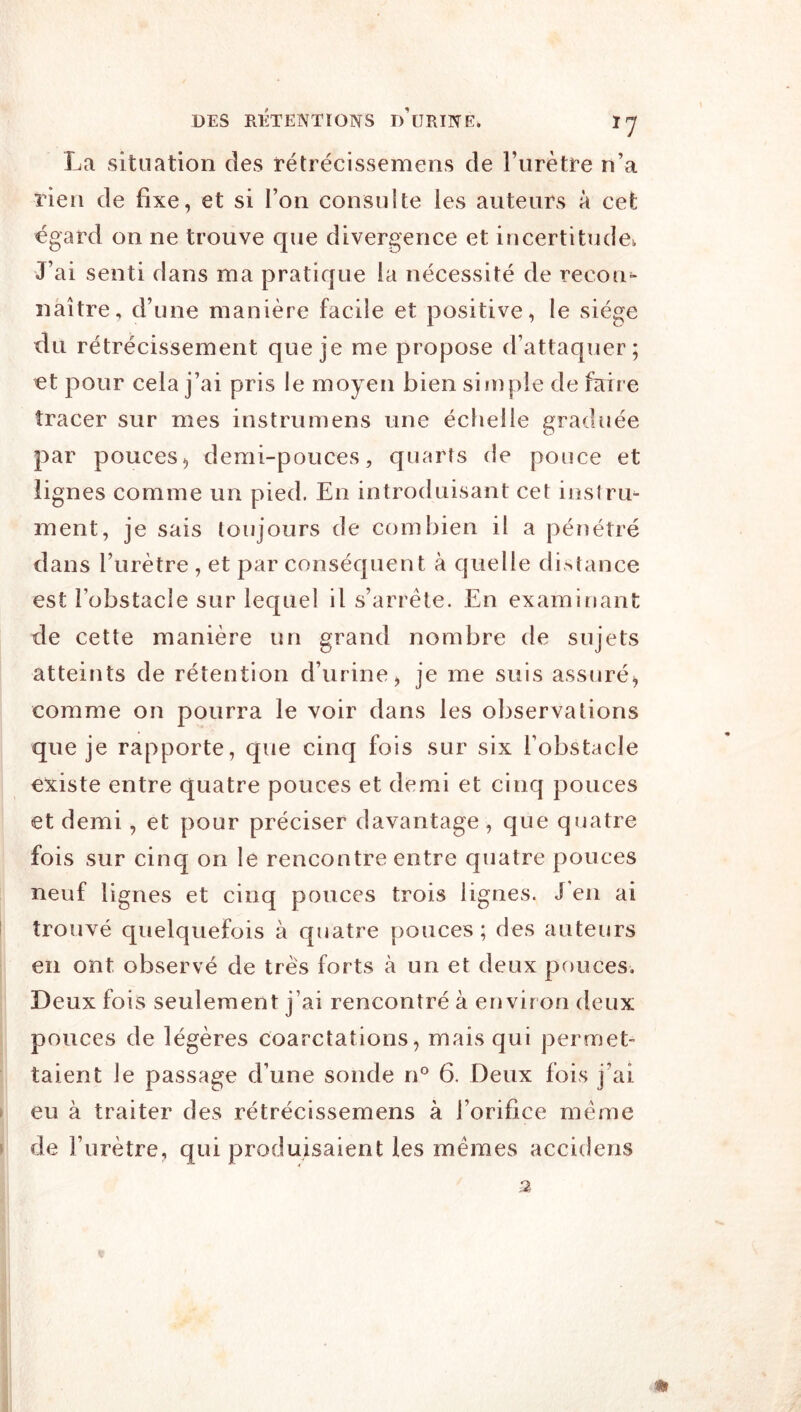 La situation des rétrécissemens de Furètre n’a rien de fixe, et si Fon consulte les auteurs à cet égard on ne trouve que divergence et incertitude^ J’ai senti dans ma pratique la nécessité de recon^ naître, d’une manière facile et positive, le siège du rétrécissement que je me propose d’attaquer; et pour cela j’ai pris le moyen bien si iî)pie de faire tracer sur mes instrurnens une échelle graduée par pouces, demi-pouces, quarts de pouce et lignes comme un pied. En introduisant cet instru- ment, je sais toujours de combien il a pénétré dans Furètre , et par conséquent à quelle di>tance est l’obstacle sur lequel il s’arrête. En examinant de cette manière un grand nombre de sujets atteints de rétention d’urine, je me suis assuré, comme on pourra le voir dans les observations que je rapporte, que cinq fois sur six l’obstacle €N:iste entre quatre pouces et demi et cinq pouces et demi, et pour préciser davantage, que quatre fois sur cinq on le rencontre entre quatre pouces neuf lignes et cinq pouces trois lignes. J en ai I trouvé quelquefois à quatre pouces ; des auteurs en ont observé de très forts h un et deux pouces. Deux fois seulement j’ai rencontré à environ deux pouces de légères coarctations, mais qui permet- taient le passage d’une sonde n^^ 6. Deux fois j’ai ► eu à traiter des rétrécissemens à l’orifice même » de Furètre, qui produisaient les mêmes accidens 2