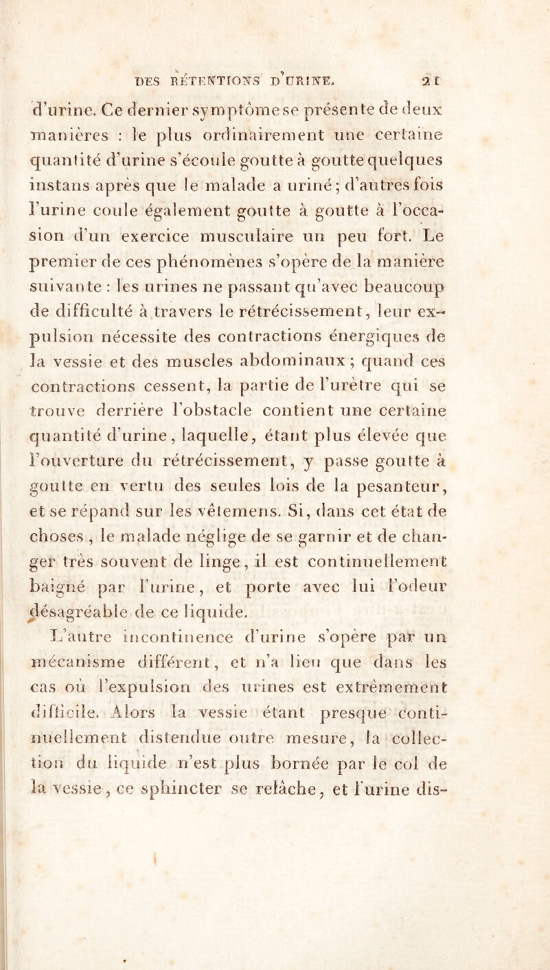 d’urine. Ce dernier symptôme se présente de deux manières : le plus ordinairement une certaine quantité d’urine s’écoule goutte à goutte quelques instans après que le malade a uriné; d’autres fois l’urine coule également goutte à goutte à l’occa- sion d’un exercice musculaire un peu fort. Le premier de ces phénomènes s’opère de la manière suivante : les urines ne passant qu’avec beaucoup de difficulté à travers le rétrécissement, leur ex- pulsion nécessite des contractions énergiques de la vessie et des muscles abdominaux; quand ces contractions cessent, la partie de l’urètre qui se trouve derrière l’obstacle contient une certaine quantité d’urine, laquelle, étant plus élevée que l’ouverture du rétrécissement, y passe goutte à goutte en vertu des seules lois de la pesanteur, et se répand sur les vêtemens. Si, dans cet état de choses , le malade néglige de se garnir et de chan- ger très souvent de linge, il est continuellement baigné par l’urine, et porte avec lui Fodeur désagréable de ce liquide. L’autre incontinence d’urine s’opère par un mécanisme différent, et n’a lieu que dans les cas où l’expulsion des urines est extrêmement difiicile. Alors la vessie étant presque conti- nuellement distendue outre mesure, la collec- tion du liquide n’est plus bornée par le col de la vessie, ce sphincter se relâche, et Furine dis-