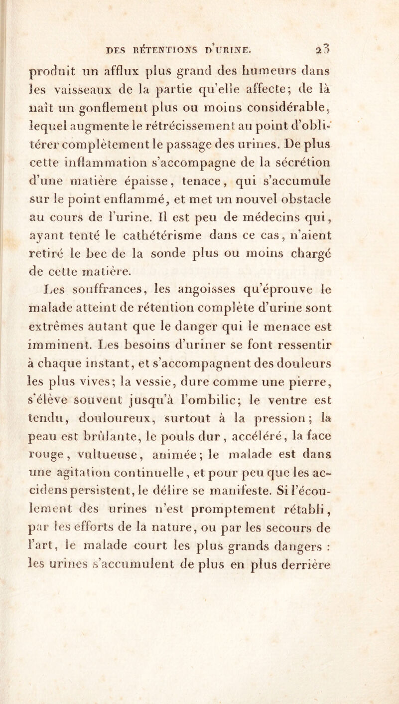 produit lin afflux plus grand des humeurs dans les vaisseaux de la partie qu’elle affecte; de là naît un gonflement plus ou moins considérable, lequel augmente le rétrécissement au point d’obli- térer complètement le passage des urines. De plus cette inflammation s’accompagne de la sécrétion d’une matière épaisse, tenace, qui s’accumule sur le point enflammé, et met un nouvel obstacle au cours de l’urine. Il est peu de médecins qui , ayant tenté le cathétérisme dans ce cas, n’aient retiré le bec de la sonde plus ou moins chargé de cette matière. Les souffrances, les angoisses qu’éprouve le malade atteint de rétention complète d’urine sont extrêmes autant que le danger qui le menace est imminent. Les besoins d’uriner se font ressentir à chaque instant, et s’accompagnent des douleurs les plus vives; la vessie, dure comme une pierre, s’élève souvent jusqu’à l’ombilic; le ventre est tendu, douloureux, surtout à la pression; la peau est brûlante, le pouls dur, accéléré, la face rouge, vultueuse, animée; le malade est dans une agitation continuelle, et pour peu que les ac~ cidens persistent, le délire se manifeste. Si l’écou- lement des urines n’est promptement rétabli, par les efforts de la nature, ou par les secours de l’art, le malade court les plus grands dangers : les urines s’accumulent de plus en plus derrière