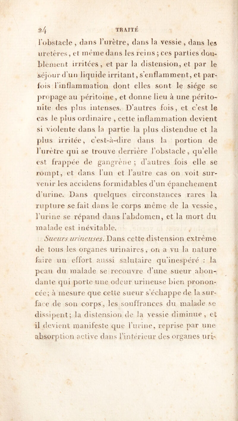 l’obstacle , dans l’urètre, dans la vessie , dans les uretères, et même dans les reins ; ces parties dou- blement irritées, et par la distension, et par le séjour (l’un liquide irritant, s’enflamment, et par- fois l’inflammation dont elles sont le siège se propage au péritoine, et donne lieu à une périto- nite des plus intenses. D’autres fois, et c’est le cas le plus ordinaire , cette inflammation devient si violente dans la partie la plus distendue et la plus irritée, c’est-à-dire dans la portion de l’urètre qui se trouve derrière l’obstacle, qu’elle est frappée de gangrène ; d’autres fois elle se rompt, et dans l’un et l’autre cas on voit sur- venir les accidens formidables d’un épanchement d’urine. Dans quelques circonstances rares la rupture se fait dans le corps meme de la vessie, l’urine se répand dans l’abdomen, et la mort du malade est inévitable. Sueurs iirineuses. Dans cette distension extrême de tous les organes urinaires, on a vu la nature faire un effort aussi salutaire qu’inespéré ; la peau du malade se recouvre d’une sueur abon- dante qui porte une odeur urineuse bien pronon- cée; à mesure que cette sueur s’échappe de la sur- fa' e de sou corps', les souffrances du malade se dissipent; la distension de la vessie diminue, et il devient manifeste que Turine, reprise par une absorption active dans l’intérieur des organes iii